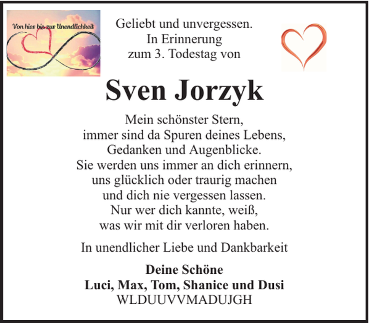 <p>Geliebt und unvergessen.<br />In Erinnerung<br />zum 3. Todestag von</p><p>Sven Jorzyk<br />Mein schönster Stern,<br />immer sind da Spuren deines Lebens,<br />Gedanken und Augenblicke.<br />Sie werden uns immer an dich erinnern,<br />uns glücklich oder traurig machen<br />und dich nie vergessen lassen.<br />Nur wer dich kannte, weiß,<br />was wir mit dir verloren haben.<br />In unendlicher Liebe und Dankbarkeit<br />Deine Schöne<br />Luci, Max, Tom, Shanice und Dusi<br />WLDUUVVMADUJGH</p>