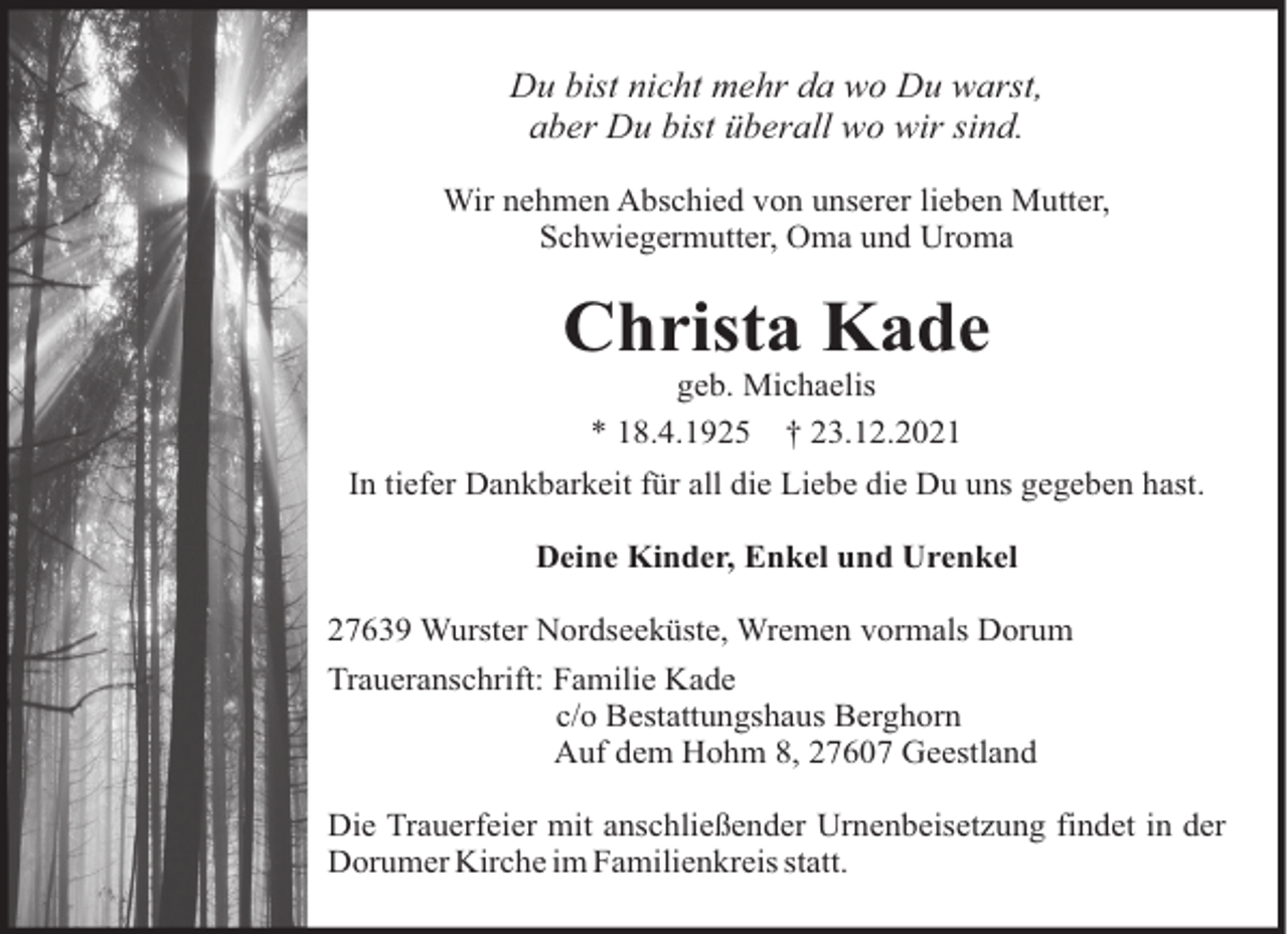 <p>Du bist nicht mehr da wo Du warst,<br />aber Du bist überall wo wir sind.<br />Wir nehmen Abschied von unserer lieben Mutter,<br />Schwiegermutter, Oma und Uroma</p><p>Christa Kade<br />geb. Michaelis<br />* 18.4.1925 † 23.12.2021<br />In tiefer Dankbarkeit für all die Liebe die Du uns gegeben hast.<br />Deine Kinder, Enkel und Urenkel<br />27639 Wurster Nordseeküste, Wremen vormals Dorum<br />Traueranschrift: Familie Kade<br />c/o Bestattungshaus Berghorn<br />Auf dem Hohm 8, 27607 Geestland<br />Die Trauerfeier mit anschließender Urnenbeisetzung findet in der<br />Dorumer Kirche im Familienkreis statt.</p>