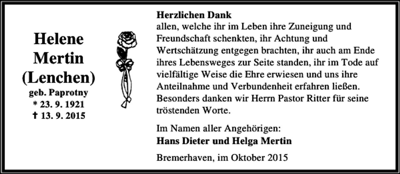 <p>Helene<br />Mertin<br />(Lenchen)<br />geb. Paprotny<br />* 23. 9. 1921<br />B 13. 9. 2015</p><p>Herzlichen Dank<br />allen, welche ihr im Leben ihre Zuneigung und<br />Freundschaft schenkten, ihr Achtung und<br />Wertschätzung entgegen brachten, ihr auch am Ende<br />ihres Lebensweges zur Seite standen, ihr im Tode auf<br />vielfältige Weise die Ehre erwiesen und uns ihre<br />Anteilnahme und Verbundenheit erfahren ließen.<br />Besonders danken wir Herrn Pastor Ritter für seine<br />tröstenden Worte.<br />Im Namen aller Angehörigen:<br />Hans Dieter und Helga Mertin<br />Bremerhaven, im Oktober 2015</p>