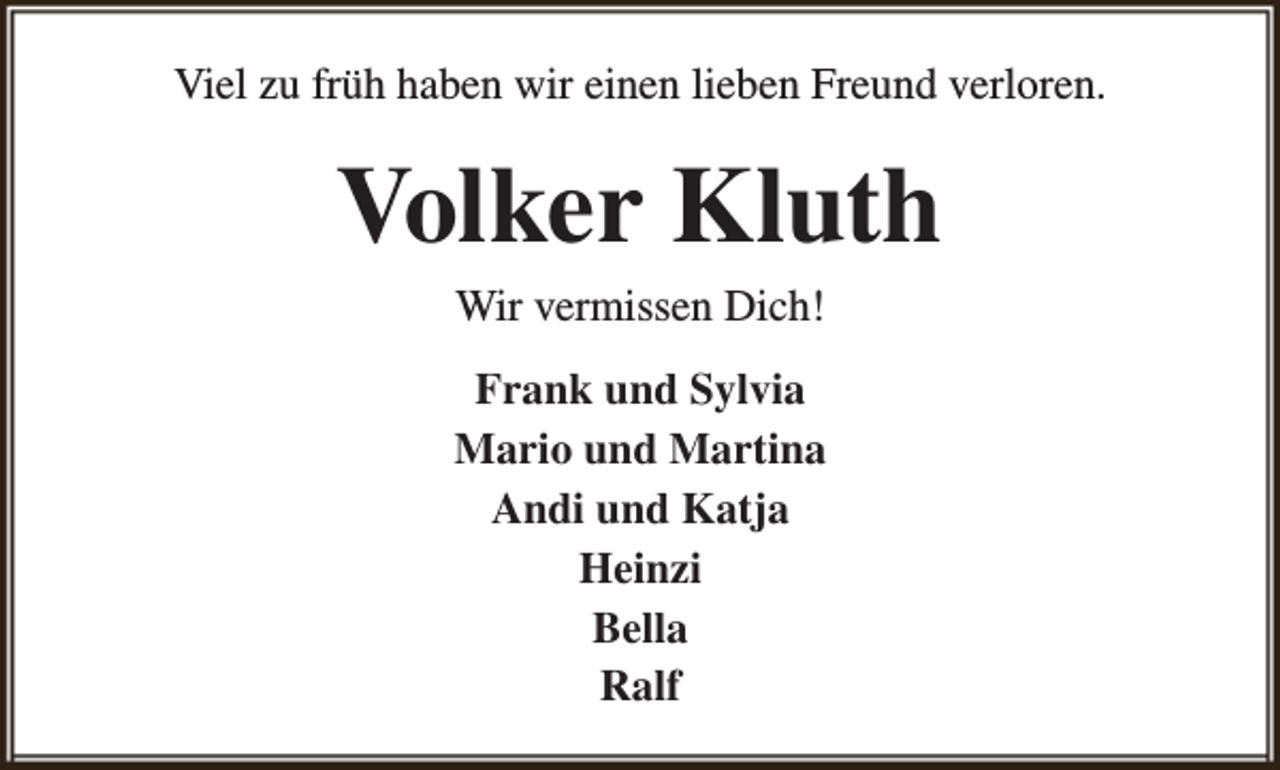 <p>Viel zu früh haben wir einen lieben Freund verloren.</p><p>Volker Kluth<br />Wir vermissen Dich!</p><p>Frank und Sylvia<br />Mario und Martina<br />Andi und Katja<br />Heinzi<br />Bella<br />Ralf</p>