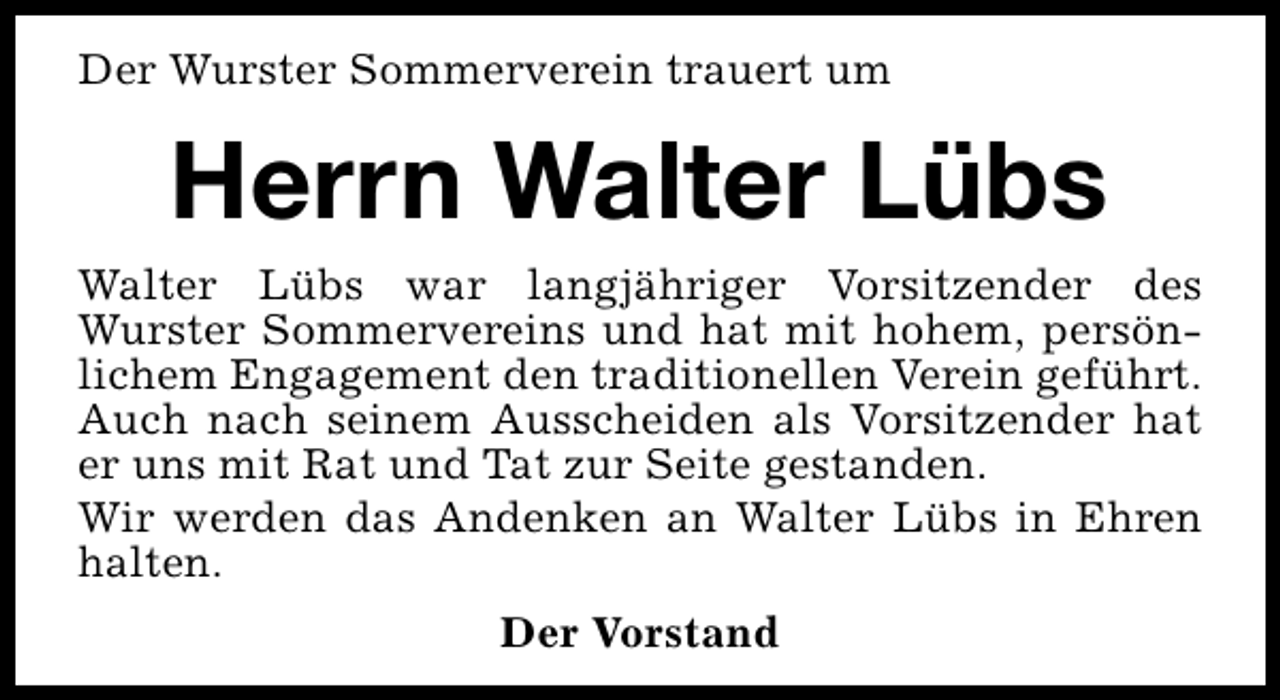 <p>Der Wurster Sommerverein trauert um</p><p>Herrn Walter Lübs<br />Walter Lübs war langjähriger Vorsitzender des<br />Wurster Sommervereins und hat mit hohem, persönlichem Engagement den traditionellen Verein geführt.<br />Auch nach seinem Ausscheiden als Vorsitzender hat<br />er uns mit Rat und Tat zur Seite gestanden.<br />Wir werden das Andenken an Walter Lübs in Ehren<br />halten.<br />Der Vorstand</p>