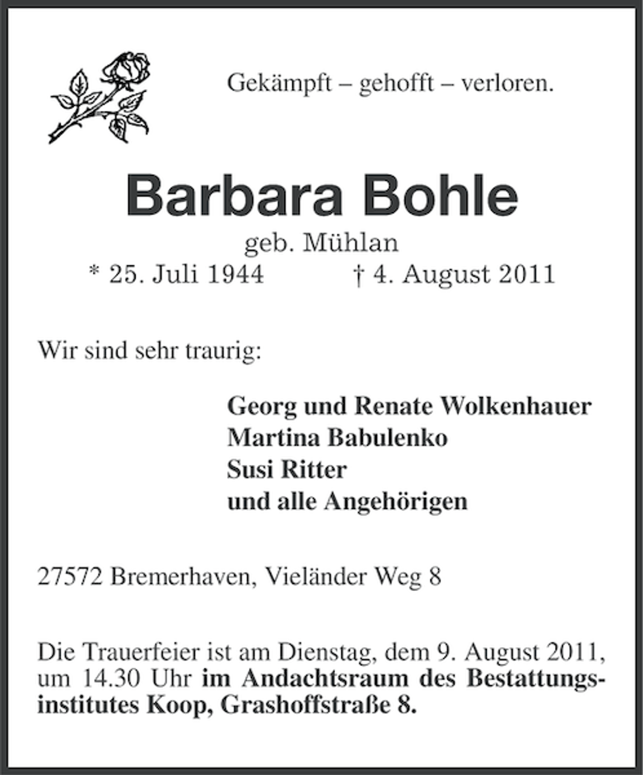 <p>Gekämpft – gehofft – verloren.</p>
<p>Barbara Bohle<br />geb. Mühlan<br />* 25. Juli 1944<br />† 4. August 2011<br />Wir sind sehr traurig:<br />Georg und Renate Wolkenhauer<br />Martina Babulenko<br />Susi Ritter<br />und alle Angehörigen<br />27572 Bremerhaven, Vieländer Weg 8<br />Die Trauerfeier ist am Dienstag, dem 9. August 2011,<br />um 14.30 Uhr im Andachtsraum des Bestattungsinstitutes Koop, Grashoffstraße 8.</p>
