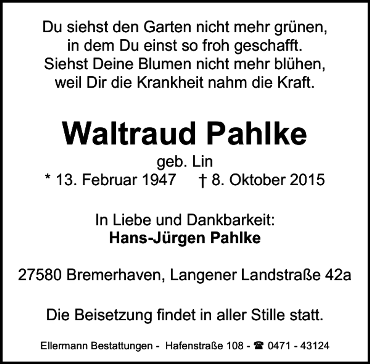 <p>Du siehst den Garten nicht mehr grünen,<br />in dem Du einst so froh geschafft.<br />Siehst Deine Blumen nicht mehr blühen,<br />weil Dir die Krankheit nahm die Kraft.</p><p>Waltraud Pahlke</p><p>geb. Lin<br />* 13. Februar 1947 † 8. Oktober 2015<br />In Liebe und Dankbarkeit:<br />Hans-Jürgen Pahlke<br />27580 Bremerhaven, Langener Landstraße 42a<br />Die Beisetzung findet in aller Stille statt.<br />Ellermann Bestattungen - Hafenstraße 108 -<br />0471 - 43124</p>