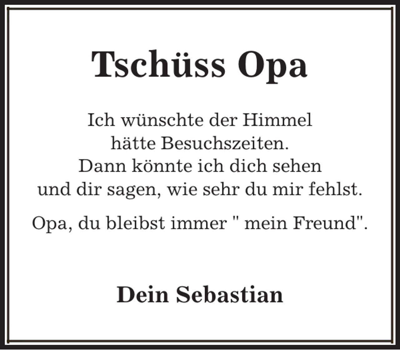 <p>Tschüss Opa<br />Ich wünschte der Himmel<br />hätte Besuchszeiten.<br />Dann könnte ich dich sehen<br />und dir sagen, wie sehr du mir fehlst.<br />Opa, du bleibst immer " mein Freund".</p><p>Dein Sebastian</p>