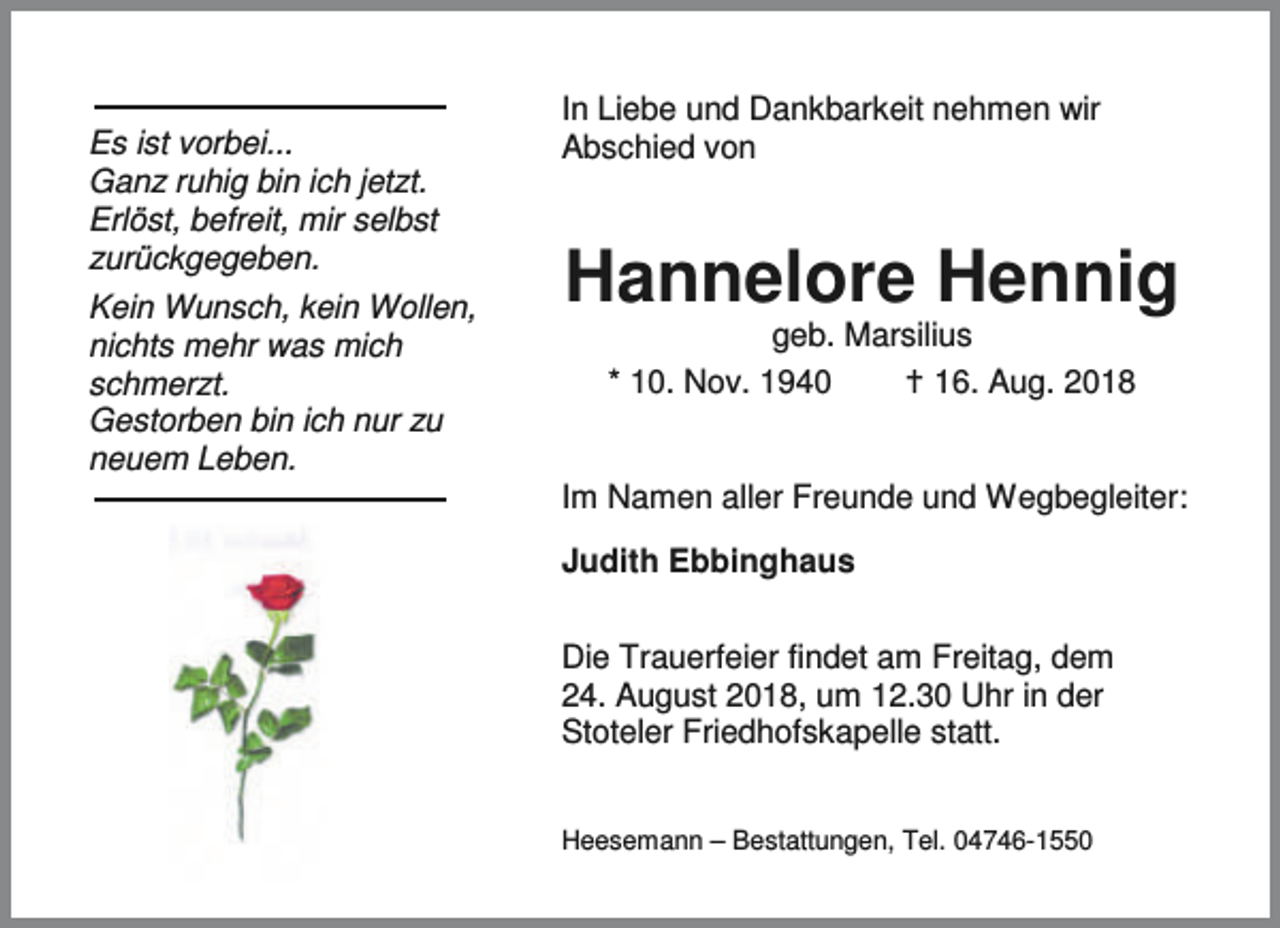 <p>Es ist vorbei...<br />Ganz ruhig bin ich jetzt.<br />Erlöst, befreit, mir selbst<br />zurückgegeben.<br />Kein Wunsch, kein Wollen,<br />nichts mehr was mich<br />schmerzt.<br />Gestorben bin ich nur zu<br />neuem Leben.</p><p>In Liebe und Dankbarkeit nehmen wir<br />Abschied von</p><p>Hannelore Hennig<br />geb. Marsilius<br />* 10. Nov. 1940<br />B 16. Aug. 2018</p><p>Im Namen aller Freunde und Wegbegleiter:<br />Judith Ebbinghaus<br />Die Trauerfeier findet am Freitag, dem<br />24. August 2018, um 12.30 Uhr in der<br />Stoteler Friedhofskapelle statt.<br />Heesemann – Bestattungen, Tel. 04746-1550</p>