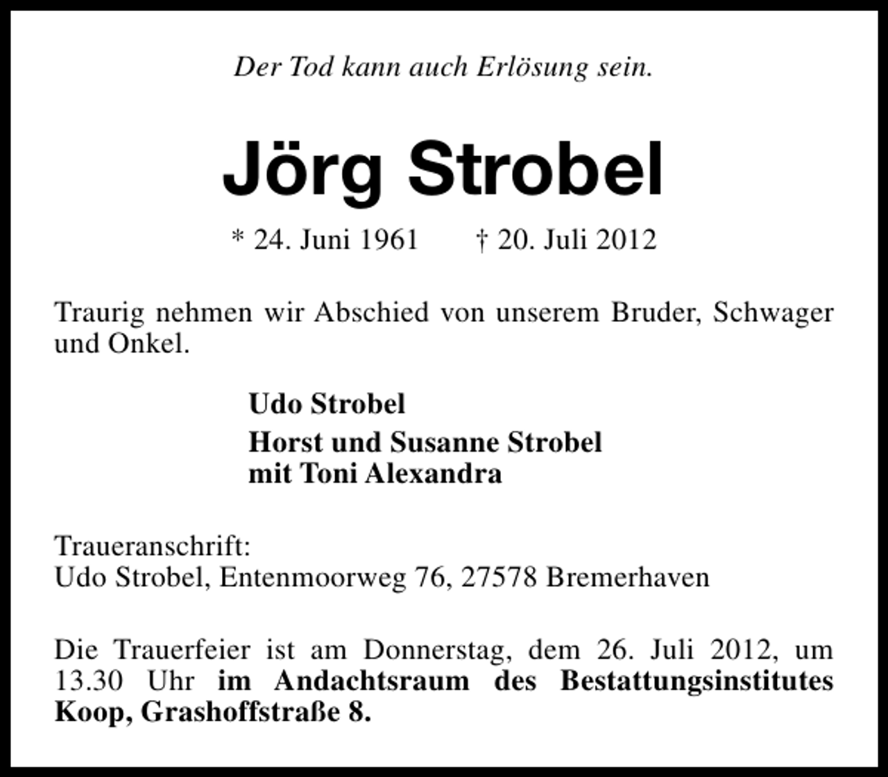 <p>Der Tod kann auch Erlösung sein.</p><p>Jörg Strobel<br />* 24. Juni 1961</p><p>† 20. Juli 2012</p><p>Traurig nehmen wir Abschied von unserem Bruder, Schwager<br />und Onkel.<br />Udo Strobel<br />Horst und Susanne Strobel<br />mit Toni Alexandra<br />Traueranschrift:<br />Udo Strobel, Entenmoorweg 76, 27578 Bremerhaven<br />Die Trauerfeier ist am Donnerstag, dem 26. Juli 2012, um<br />13.30 Uhr im Andachtsraum des Bestattungsinstitutes<br />Koop, Grashoffstraße 8.</p>