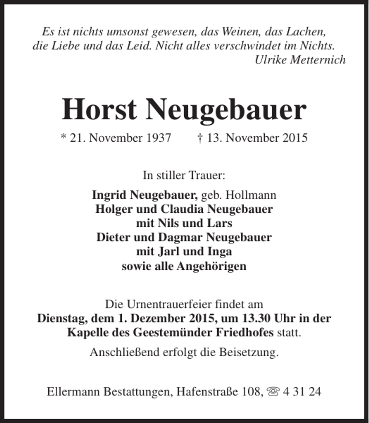 <p>Es ist nichts umsonst gewesen, das Weinen, das Lachen,<br />die Liebe und das Leid. Nicht alles verschwindet im Nichts.<br />Ulrike Metternich</p><p>Horst Neugebauer</p><p>* 21. November 1937</p><p>† 13. November 2015</p><p>In stiller Trauer:<br />Ingrid Neugebauer, geb. Hollmann<br />Holger und Claudia Neugebauer<br />mit Nils und Lars<br />Dieter und Dagmar Neugebauer<br />mit Jarl und Inga<br />sowie alle Angehörigen<br />Die Urnentrauerfeier findet am<br />Dienstag, dem 1. Dezember 2015, um 13.30 Uhr in der<br />Kapelle des Geestemünder Friedhofes statt.<br />Anschließend erfolgt die Beisetzung.<br />Ellermann Bestattungen, Hafenstraße 108, s 4 31 24</p>