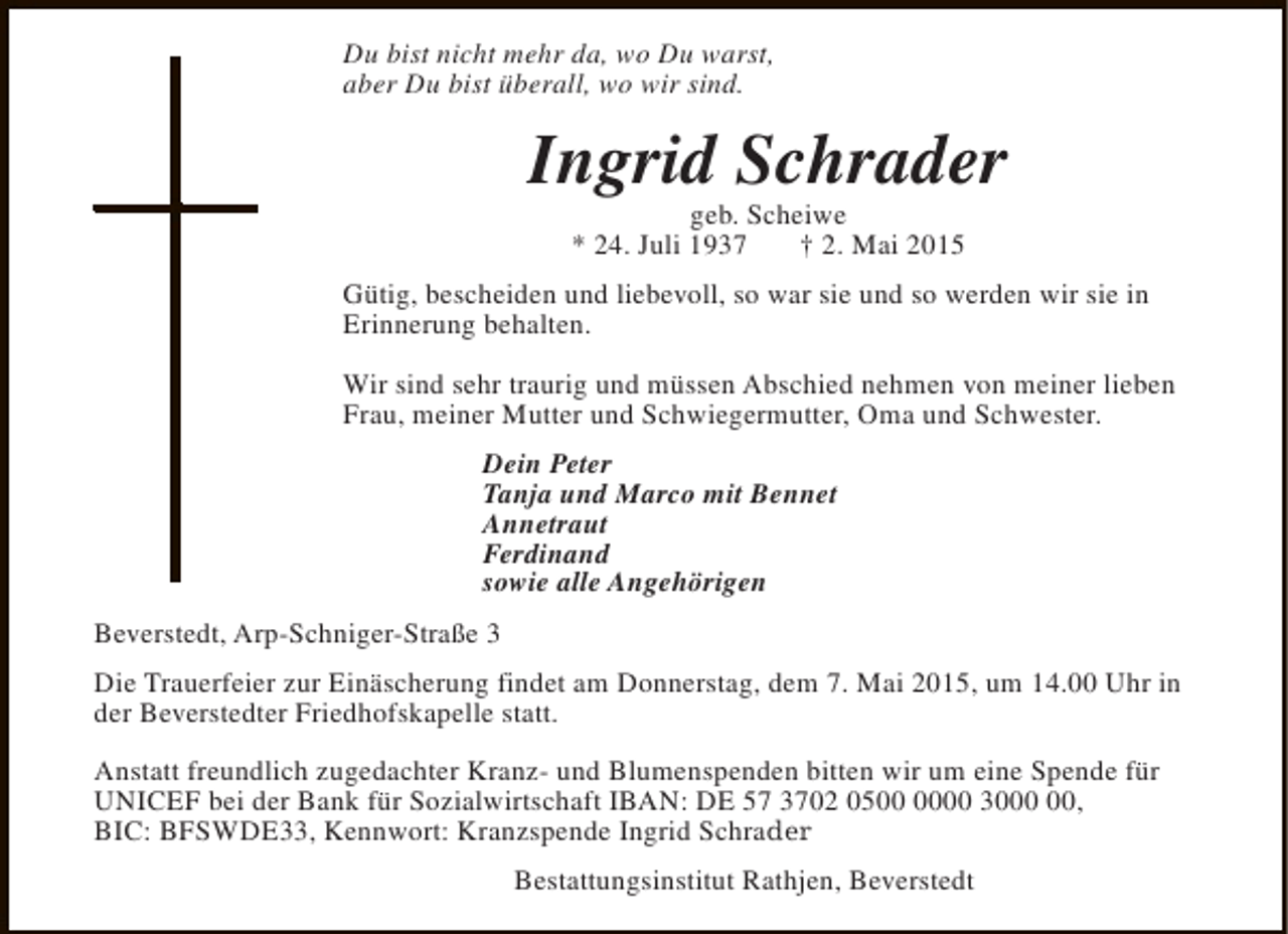 <p>Du bist nicht mehr da, wo Du warst,<br />aber Du bist überall, wo wir sind.</p><p>Ingrid Schrader<br />geb. Scheiwe<br />* 24. Juli 1937<br />† 2. Mai 2015</p><p>Gütig, bescheiden und liebevoll, so war sie und so werden wir sie in<br />Erinnerung behalten.<br />Wir sind sehr traurig und müssen Abschied nehmen von meiner lieben<br />Frau, meiner Mutter und Schwiegermutter, Oma und Schwester.<br />Dein Peter<br />Tanja und Marco mit Bennet<br />Annetraut<br />Ferdinand<br />sowie alle Angehörigen<br />Beverstedt, Arp-Schniger-Straße 3<br />Die Trauerfeier zur Einäscherung findet am Donnerstag, dem 7. Mai 2015, um 14.00 Uhr in<br />der Beverstedter Friedhofskapelle statt.<br />Anstatt freundlich zugedachter Kranz- und Blumenspenden bitten wir um eine Spende für<br />UNICEF bei der Bank für Sozialwirtschaft IBAN: DE 57 3702 0500 30,<br />BIC: BFSWDE33, Kennwort: Kranzspende Ingrid Schrader<br />Bestattungsinstitut Rathjen, Beverstedt</p>