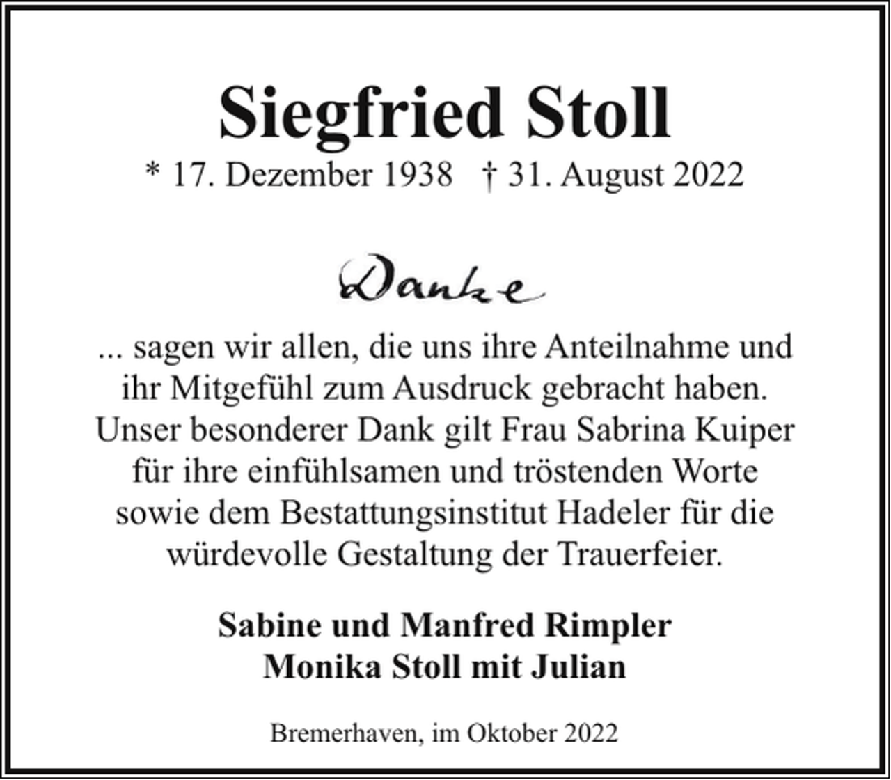 <p>Siegfried Stoll</p><p>* 17. Dezember 1938 † 31. August 2022</p><p>... sagen wir allen, die uns ihre Anteilnahme und<br />ihr Mitgefühl zum Ausdruck gebracht haben.<br />Unser besonderer Dank gilt Frau Sabrina Kuiper<br />für ihre einfühlsamen und tröstenden Worte<br />sowie dem Bestattungsinstitut Hadeler für die<br />würdevolle Gestaltung der Trauerfeier.<br />Sabine und Manfred Rimpler<br />Monika Stoll mit Julian<br />Bremerhaven, im Oktober 2022</p>