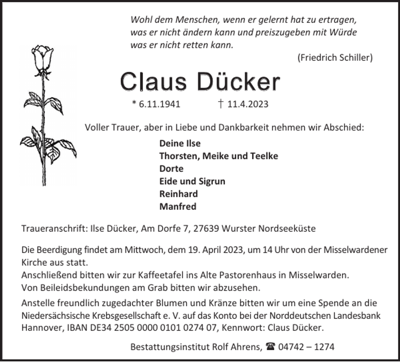 <p>Wohl dem Menschen, wenn er gelernt hat zu ertragen,<br />was er nicht ändern kann und preiszugeben mit Würde<br />was er nicht retten kann.<br />(Friedrich Schiller)</p><p>Claus Dücker<br />* 6.11.1941</p><p>† 11.4.2023</p><p>Voller Trauer, aber in Liebe und Dankbarkeit nehmen wir Abschied:<br />Deine Ilse<br />Thorsten, Meike und Teelke<br />Dorte<br />Eide und Sigrun<br />Reinhard<br />Manfred<br />Traueranschrift: Ilse Dücker, Am Dorfe 7, 27639 Wurster Nordseeküste<br />Die Beerdigung findet am Mittwoch, dem 19. April 2023, um 14 Uhr von der Misselwardener<br />Kirche aus statt.<br />Anschließend bitten wir zur Kaffeetafel ins Alte Pastorenhaus in Misselwarden.<br />Von Beileidsbekundungen am Grab bitten wir abzusehen.<br />Anstelle freundlich zugedachter Blumen und Kränze bitten wir um eine Spende an die<br />Niedersächsische Krebsgesellschaft e. V. auf das Konto bei der Norddeutschen Landesbank<br />Hannover, IBAN DE34 2505 000101 0274 07, Kennwort: Claus Dücker.<br />Bestattungsinstitut Rolf Ahrens,  04742 – 1274</p>