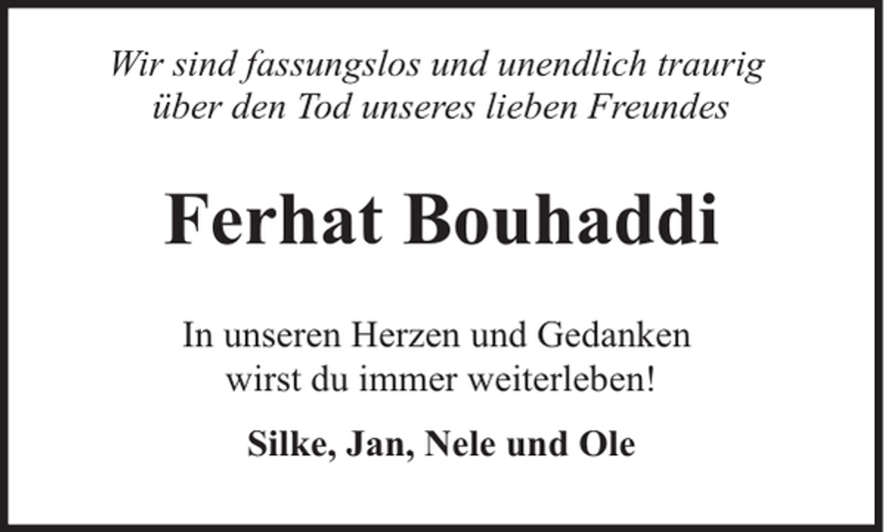 <p>Wir sind fassungslos und unendlich traurig<br />über den Tod unseres lieben Freundes</p><p>Ferhat Bouhaddi<br />In unseren Herzen und Gedanken<br />wirst du immer weiterleben!<br />Silke, Jan, Nele und Ole</p>
