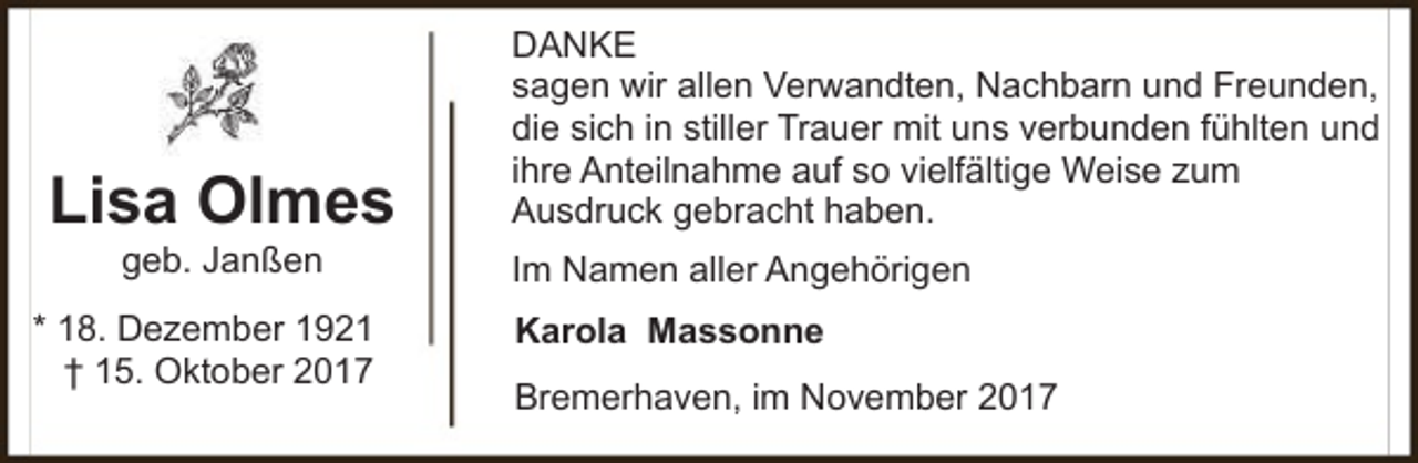 <p>Lisa Olmes<br />geb. Janßen</p><p>* 18. Dezember 1921<br />† 15. Oktober 2017</p><p>DANKE<br />sagen wir allen Verwandten, Nachbarn und Freunden,<br />die sich in stiller Trauer mit uns verbunden fühlten und<br />ihre Anteilnahme auf so vielfältige Weise zum<br />Ausdruck gebracht haben.<br />Im Namen aller Angehörigen<br />Karola Massonne<br />Bremerhaven, im November 2017</p>