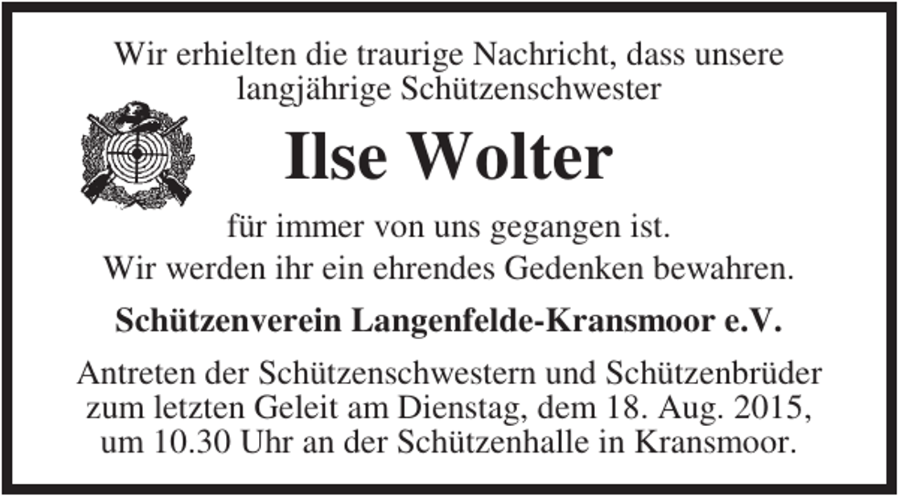 <p>Wir erhielten die traurige Nachricht, dass unsere<br />langjährige Schützenschwester</p><p>Ilse Wolter<br />für immer von uns gegangen ist.<br />Wir werden ihr ein ehrendes Gedenken bewahren.<br />Schützenverein Langenfelde-Kransmoor e.V.<br />Antreten der Schützenschwestern und Schützenbrüder<br />zum letzten Geleit am Dienstag, dem 18. Aug. 2015,<br />um 10.30 Uhr an der Schützenhalle in Kransmoor.</p>