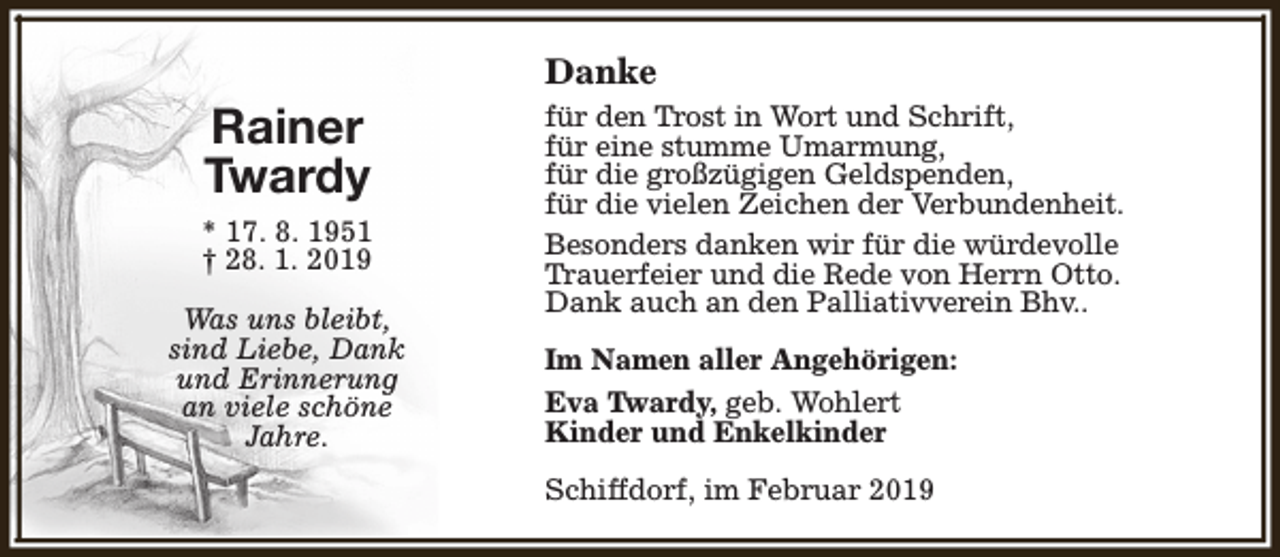 <p>Danke</p><p>Rainer<br />Twardy<br />* 17. 8. 1951<br />† 28. 1. 2019<br />Was uns bleibt,<br />sind Liebe, Dank<br />und Erinnerung<br />an viele schöne<br />Jahre.</p><p>für den Trost in Wort und Schrift,<br />für eine stumme Umarmung,<br />für die großzügigen Geldspenden,<br />für die vielen Zeichen der Verbundenheit.<br />Besonders danken wir für die würdevolle<br />Trauerfeier und die Rede von Herrn Otto.<br />Dank auch an den Palliativverein Bhv..<br />Im Namen aller Angehörigen:<br />Eva Twardy, geb. Wohlert<br />Kinder und Enkelkinder<br />Schiffdorf, im Februar 2019</p>