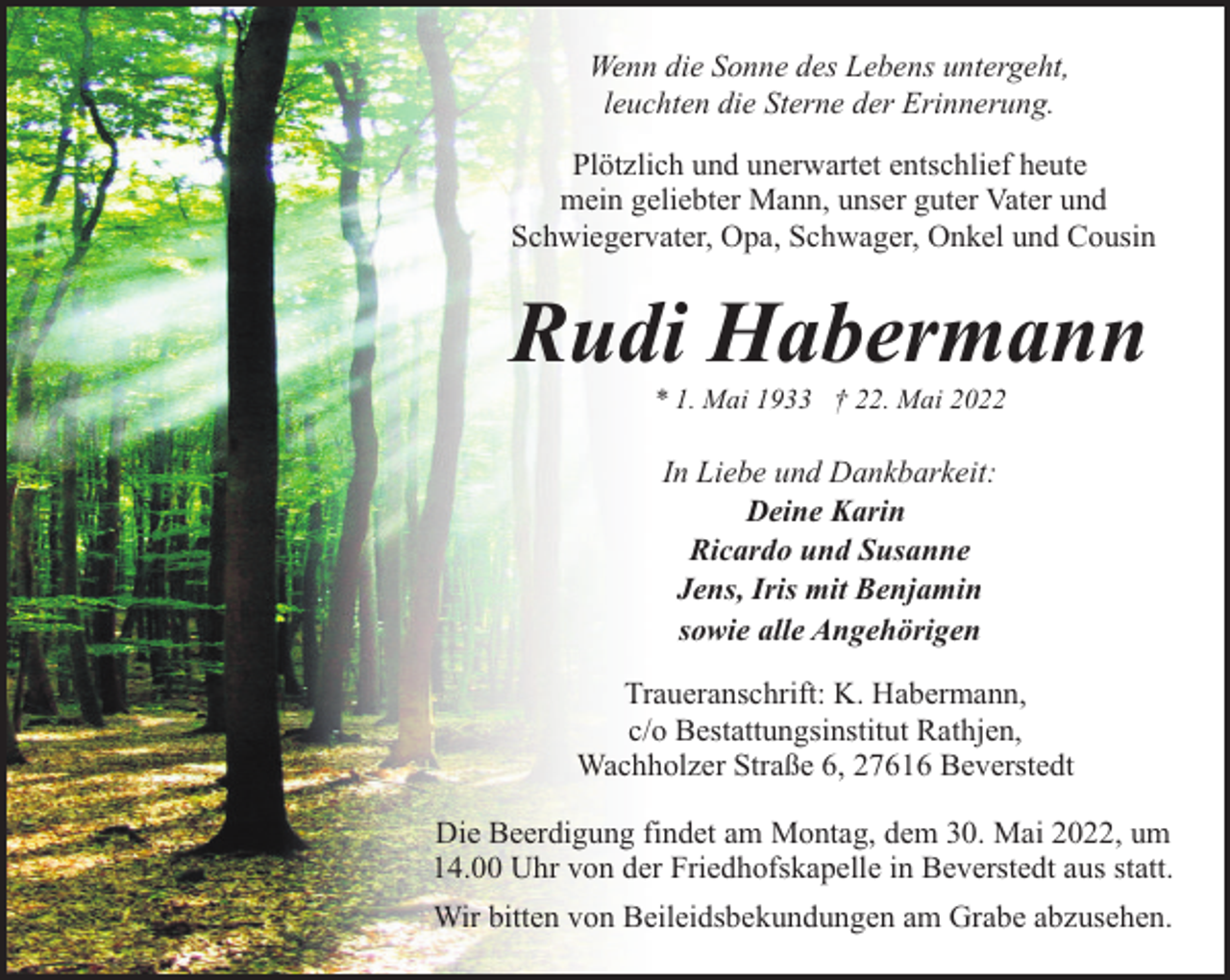 <p>Wenn die Sonne des Lebens untergeht,<br />leuchten die Sterne der Erinnerung.<br />Plötzlich und unerwartet entschlief heute<br />mein geliebter Mann, unser guter Vater und<br />Schwiegervater, Opa, Schwager, Onkel und Cousin</p><p>Rudi Habermann<br />* 1. Mai 1933 † 22. Mai 2022</p><p>In Liebe und Dankbarkeit:<br />Deine Karin<br />Ricardo und Susanne<br />Jens, Iris mit Benjamin<br />sowie alle Angehörigen<br />Traueranschrift: K. Habermann,<br />c/o Bestattungsinstitut Rathjen,<br />Wachholzer Straße 6, 27616 Beverstedt<br />Die Beerdigung findet am Montag, dem 30. Mai 2022, um<br />14.00 Uhr von der Friedhofskapelle in Beverstedt aus statt.<br />Wir bitten von Beileidsbekundungen am Grabe abzusehen.</p>