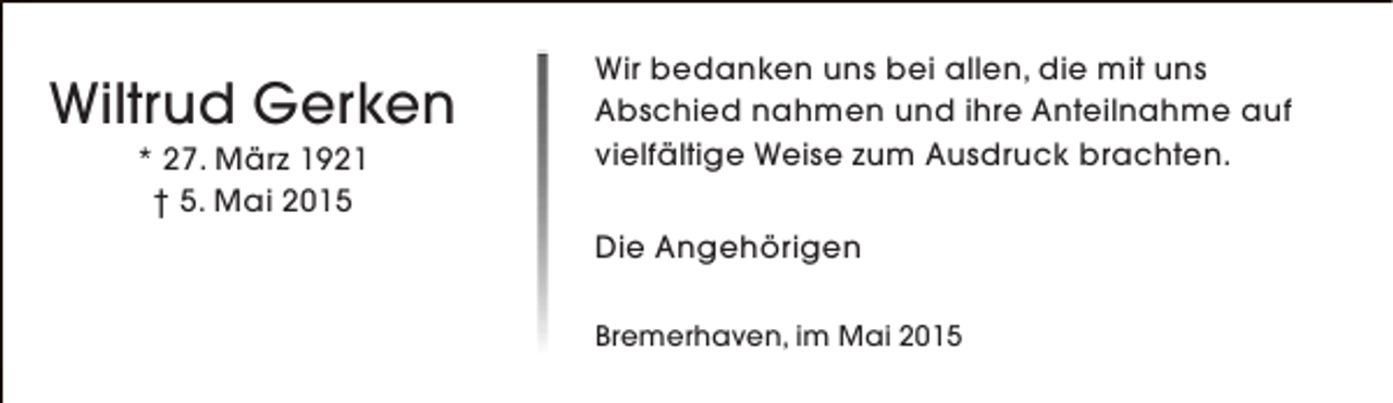 <p>Wiltrud Gerken<br />* 27. März 1921<br />† 5. Mai 2015</p><p>Wir bedanken uns bei allen, die mit uns<br />Abschied nahmen und ihre Anteilnahme auf<br />vielfältige Weise zum Ausdruck brachten.<br />Die Angehörigen<br />Bremerhaven, im Mai 2015</p>