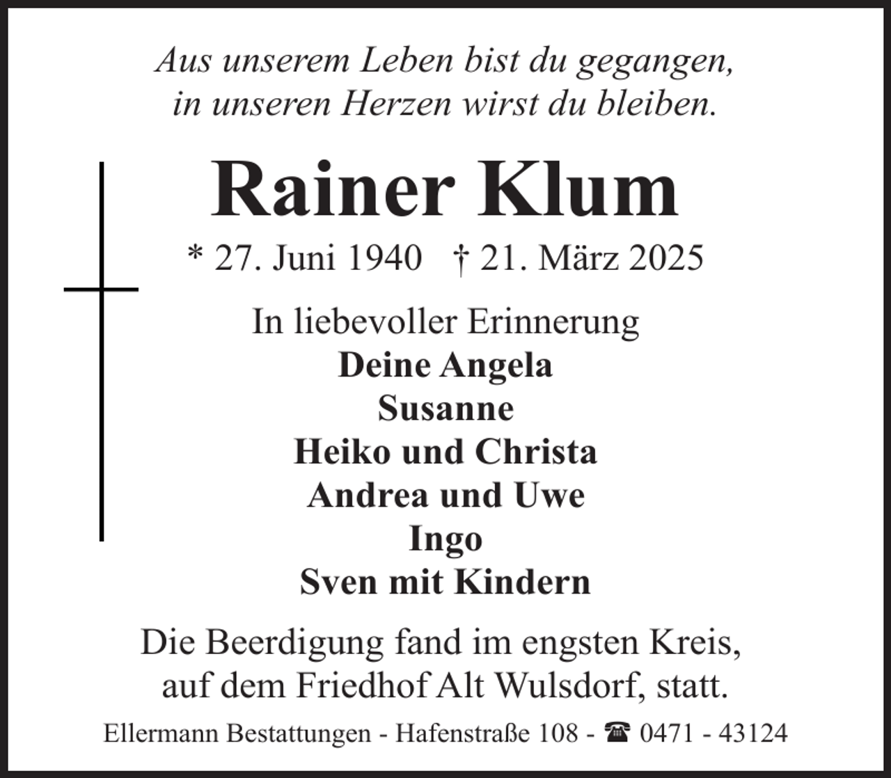 <p>Aus unserem Leben bist du gegangen,<br />in unseren Herzen wirst du bleiben.</p><p>Rainer Klum</p><p>* 27. Juni 1940 † 21. März 2025<br />In liebevoller Erinnerung<br />Deine Angela<br />Susanne<br />Heiko und Christa<br />Andrea und Uwe<br />Ingo<br />Sven mit Kindern<br />Die Beerdigung fand im engsten Kreis,<br />auf dem Friedhof Alt Wulsdorf, statt.<br />Ellermann Bestattungen - Hafenstraße 108 - ( 0471 - 43124</p>