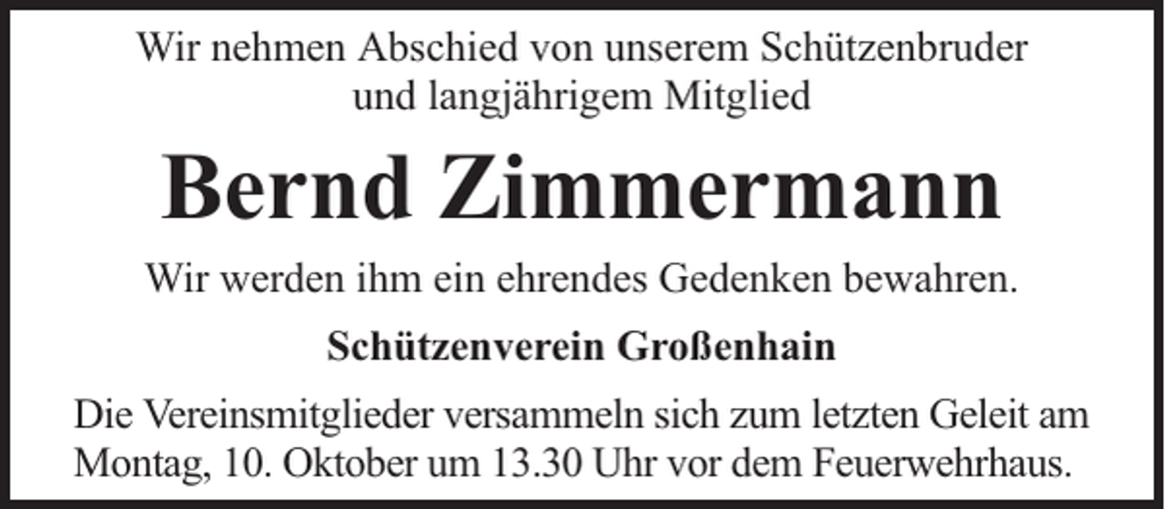 <p>Wir nehmen Abschied von unserem Schützenbruder<br />und langjährigem Mitglied</p><p>Bernd Zimmermann<br />Wir werden ihm ein ehrendes Gedenken bewahren.<br />Schützenverein Großenhain<br />Die Vereinsmitglieder versammeln sich zum letzten Geleit am<br />Montag, 10. Oktober um 13.30 Uhr vor dem Feuerwehrhaus.</p>