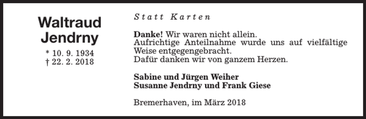 <p>Waltraud<br />Jendrny<br />* 10. 9. 1934<br />† 22. 2. 2018</p><p>Statt Karten<br />Danke! Wir waren nicht allein.<br />Aufrichtige Anteilnahme wurde uns auf vielfältige<br />Weise entgegengebracht.<br />Dafür danken wir von ganzem Herzen.<br />Sabine und Jürgen Weiher<br />Susanne Jendrny und Frank Giese<br />Bremerhaven, im März 2018</p>