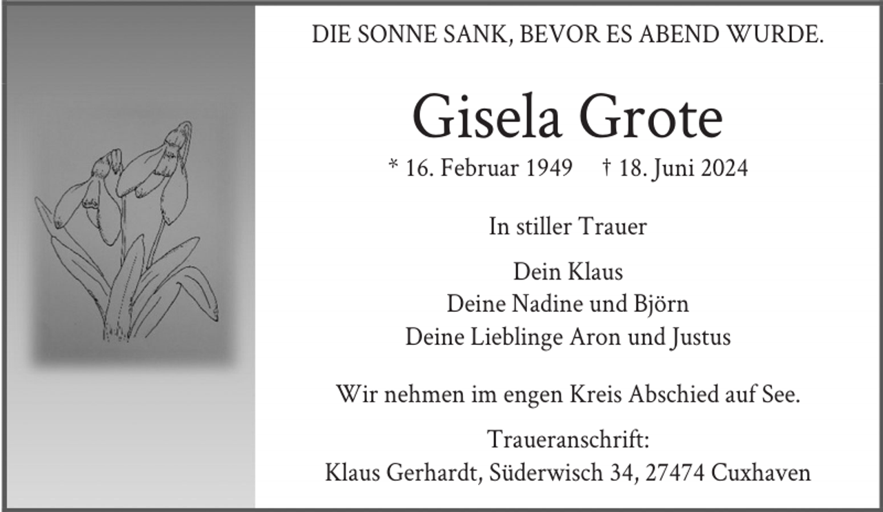 <p>DIE SONNE SANK, BEVOR ES ABEND WURDE.</p><p>Gisela Grote<br />* 16. Februar 1949</p><p>† 18. Juni 2024</p><p>In stiller Trauer<br />Dein Klaus<br />Deine Nadine und Björn<br />Deine Lieblinge Aron und Justus<br />Wir nehmen im engen Kreis Abschied auf See.<br />Traueranschrift:<br />Klaus Gerhardt, Süderwisch 34, 27474 Cuxhaven</p>