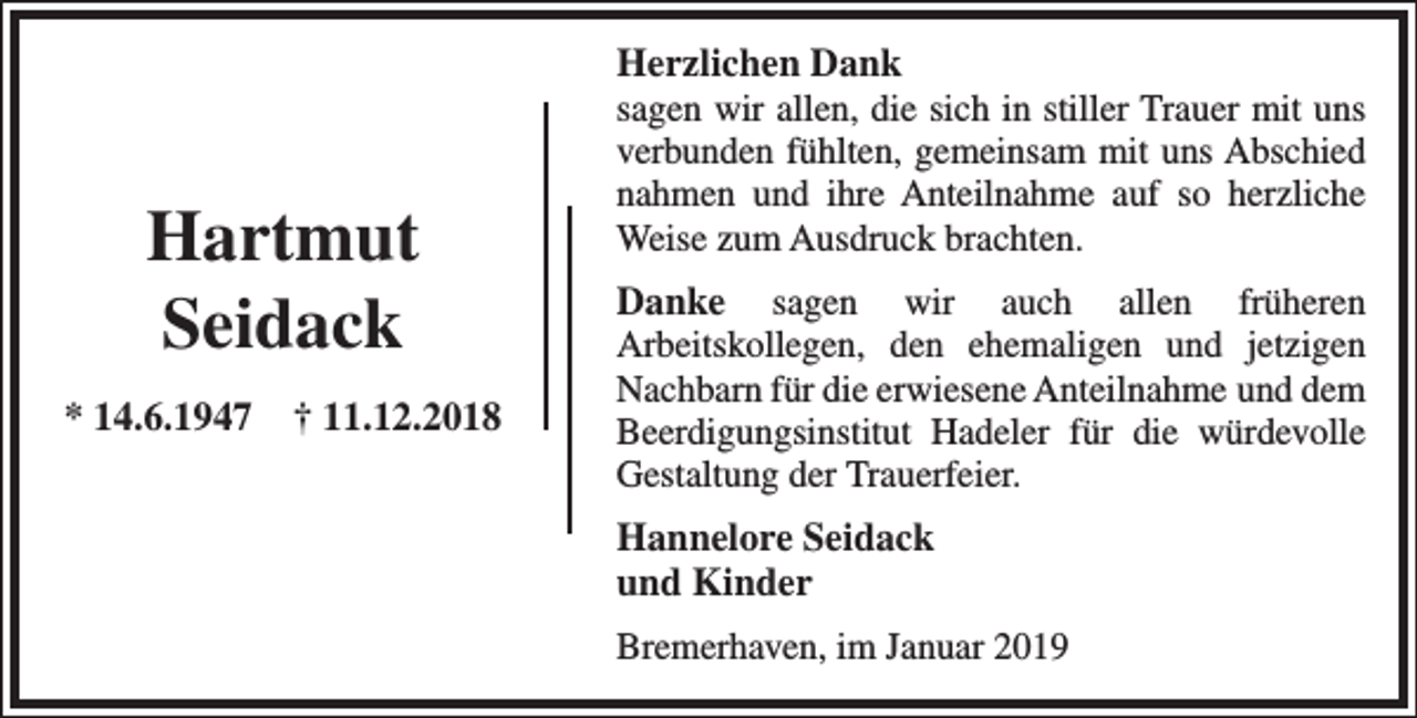 <p>Hartmut<br />Seidack<br />* 14.6.1947</p><p>† 11.12.2018</p><p>Herzlichen Dank<br />sagen wir allen, die sich in stiller Trauer mit uns<br />verbunden fühlten, gemeinsam mit uns Abschied<br />nahmen und ihre Anteilnahme auf so herzliche<br />Weise zum Ausdruck brachten.<br />Danke sagen wir auch allen früheren<br />Arbeitskollegen, den ehemaligen und jetzigen<br />Nachbarn für die erwiesene Anteilnahme und dem<br />Beerdigungsinstitut Hadeler für die würdevolle<br />Gestaltung der Trauerfeier.<br />Hannelore Seidack<br />und Kinder<br />Bremerhaven, im Januar 2019</p>