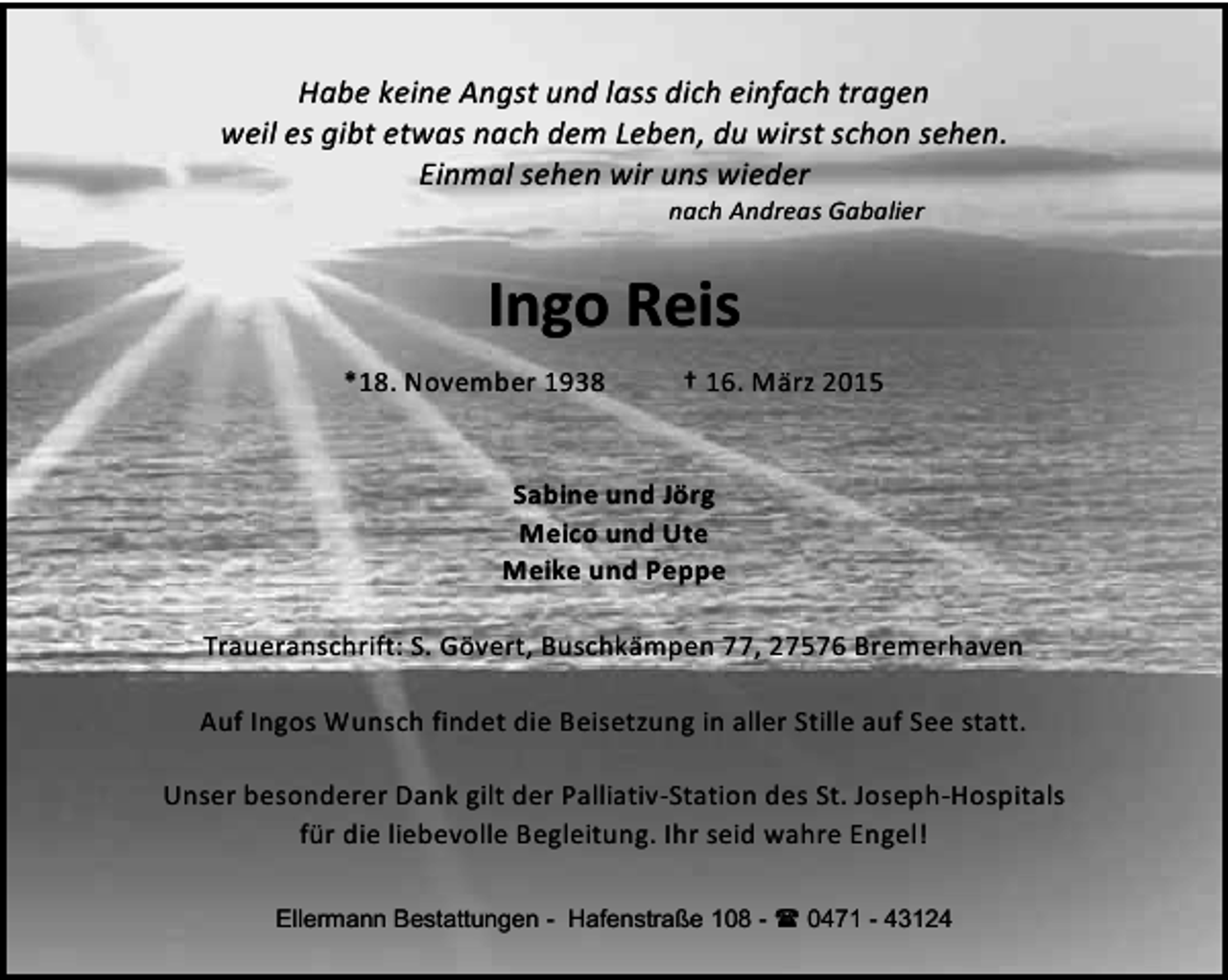 <p>Habe keine Angst und lass dich einfach tragen<br />weil es gibt etwas nach dem Leben, du wirst schon sehen.<br />Einmal sehen wir uns wieder<br />nach Andreas Gabalier</p><p>Ingo Reis<br />*18. November 1938</p><p>† 16. März 2015</p><p>Sabine und Jörg<br />Meico und Ute<br />Meike und Peppe<br />Traueranschrift: S. Gövert, Buschkämpen 77, 27576 Bremerhaven<br />Auf Ingos Wunsch findet die Beisetzung in aller Stille auf See statt.<br />Unser besonderer Dank gilt der Palliativ-Station des St. Joseph-Hospitals<br />für die liebevolle Begleitung. Ihr seid wahre Engel!<br />Ellermann Bestattungen - Hafenstraße 108 -  0471 - 43124</p>