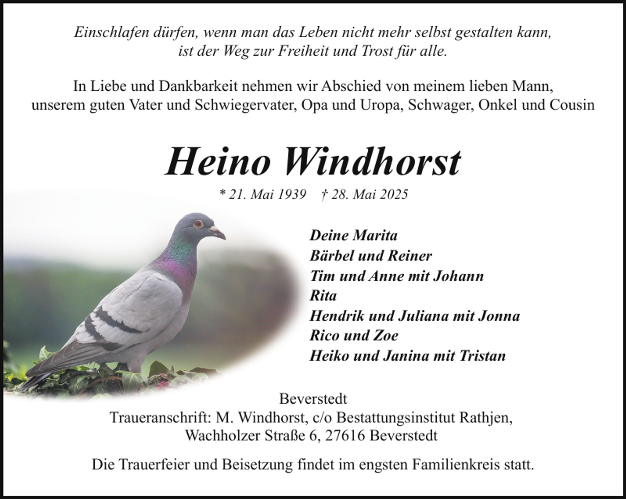 <p>Einschlafen dürfen, wenn man das Leben nicht mehr selbst gestalten kann,<br />ist der Weg zur Freiheit und Trost für alle.<br />In Liebe und Dankbarkeit nehmen wir Abschied von meinem lieben Mann,<br />unserem guten Vater und Schwiegervater, Opa und Uropa, Schwager, Onkel und Cousin</p><p>Heino Windhorst<br />* 21. Mai 1939</p><p>† 28. Mai 2025</p><p>Deine Marita<br />Bärbel und Reiner<br />Tim und Anne mit Johann<br />Rita<br />Hendrik und Juliana mit Jonna<br />Rico und Zoe<br />Heiko und Janina mit Tristan<br />Beverstedt<br />Traueranschrift: M. Windhorst, c/o Bestattungsinstitut Rathjen,<br />Wachholzer Straße 6, 27616 Beverstedt<br />Die Trauerfeier und Beisetzung findet im engsten Familienkreis statt.</p>