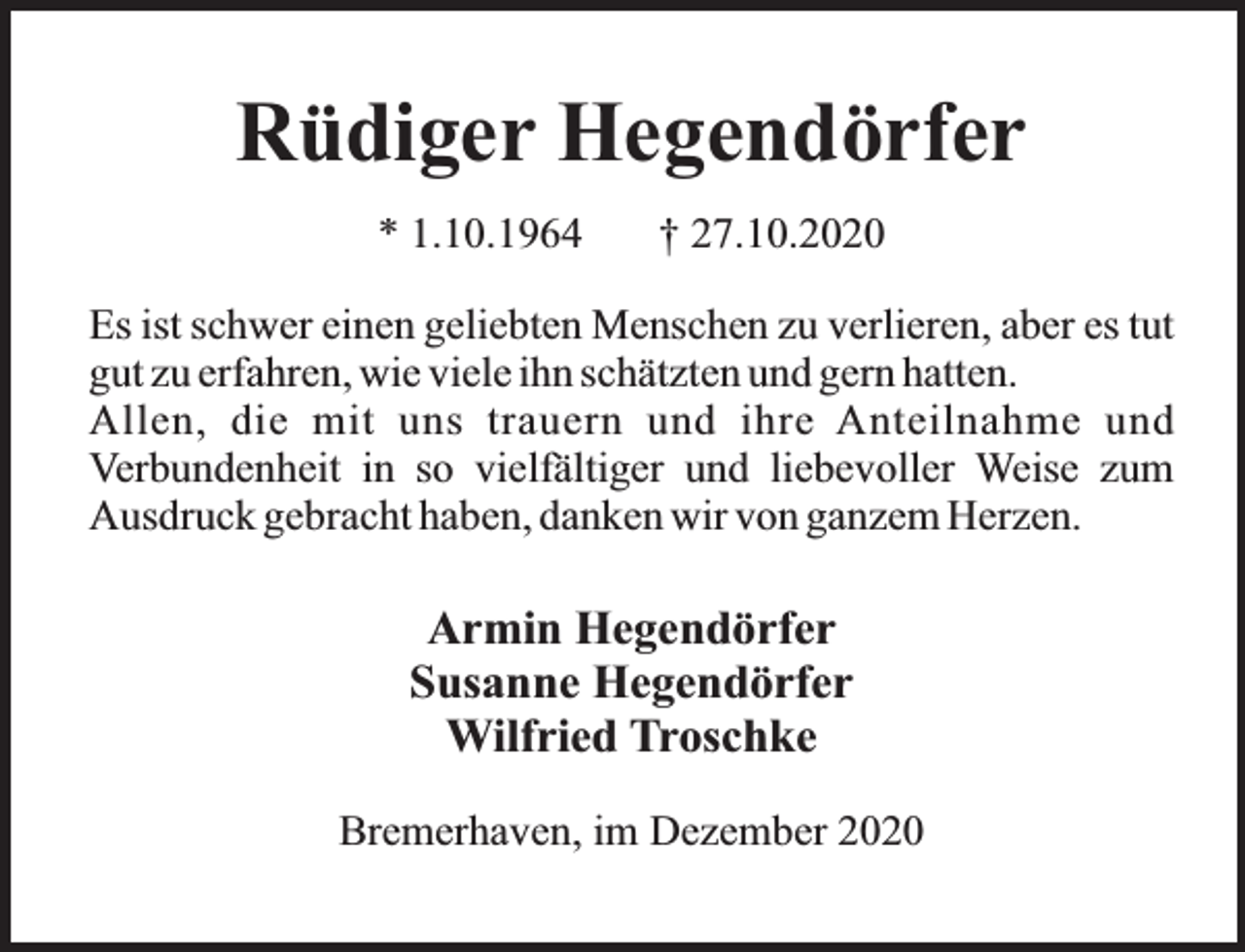 <p>Rüdiger Hegendörfer<br />* 1.10.1964</p><p>† 27.10.2020</p><p>Es ist schwer einen geliebten Menschen zu verlieren, aber es tut<br />gut zu erfahren, wie viele ihn schätzten und gern hatten.<br />Allen, die mit uns trauern und ihre Anteilnahme und<br />Verbundenheit in so vielfältiger und liebevoller Weise zum<br />Ausdruck gebracht haben, danken wir von ganzem Herzen.</p><p>Armin Hegendörfer<br />Susanne Hegendörfer<br />Wilfried Troschke<br />Bremerhaven, im Dezember 2020</p>
