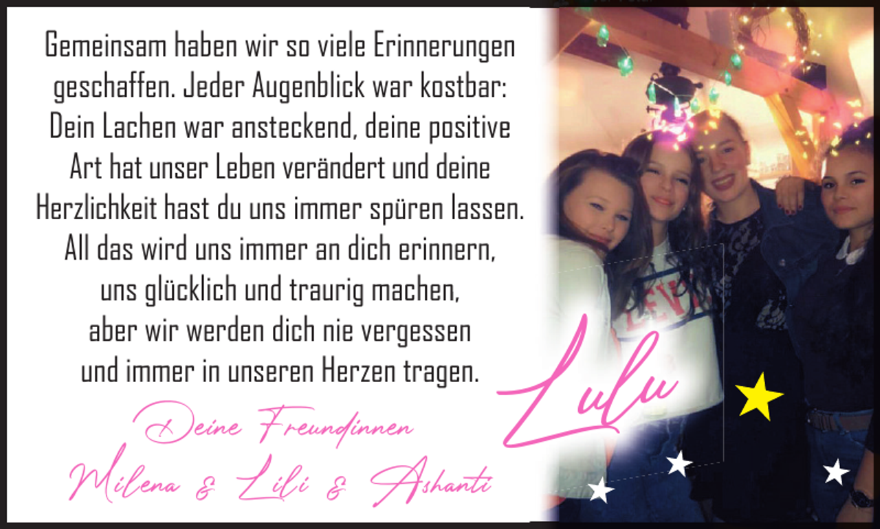 <p>Gemeinsam haben wir so viele Erinnerungeen<br />geschaffen. Jeder Augenblick war kostbar:<br />Dein Lachen war ansteckend, deine positivee<br />Art hat unser Leben verändert und deine<br />Herzlichkeit hast du uns immer spüren lasseen.<br />All das wird uns immer an dich erinnern,<br />uns glücklich und traurig machenn,<br />aber wir werden dich nie vergesseen<br />und immer in unseren Herzen trageen.</p><p>Deine Freundinnen<br />Milena &amp; Lili &amp; Ashanti</p><p>Lulu</p>