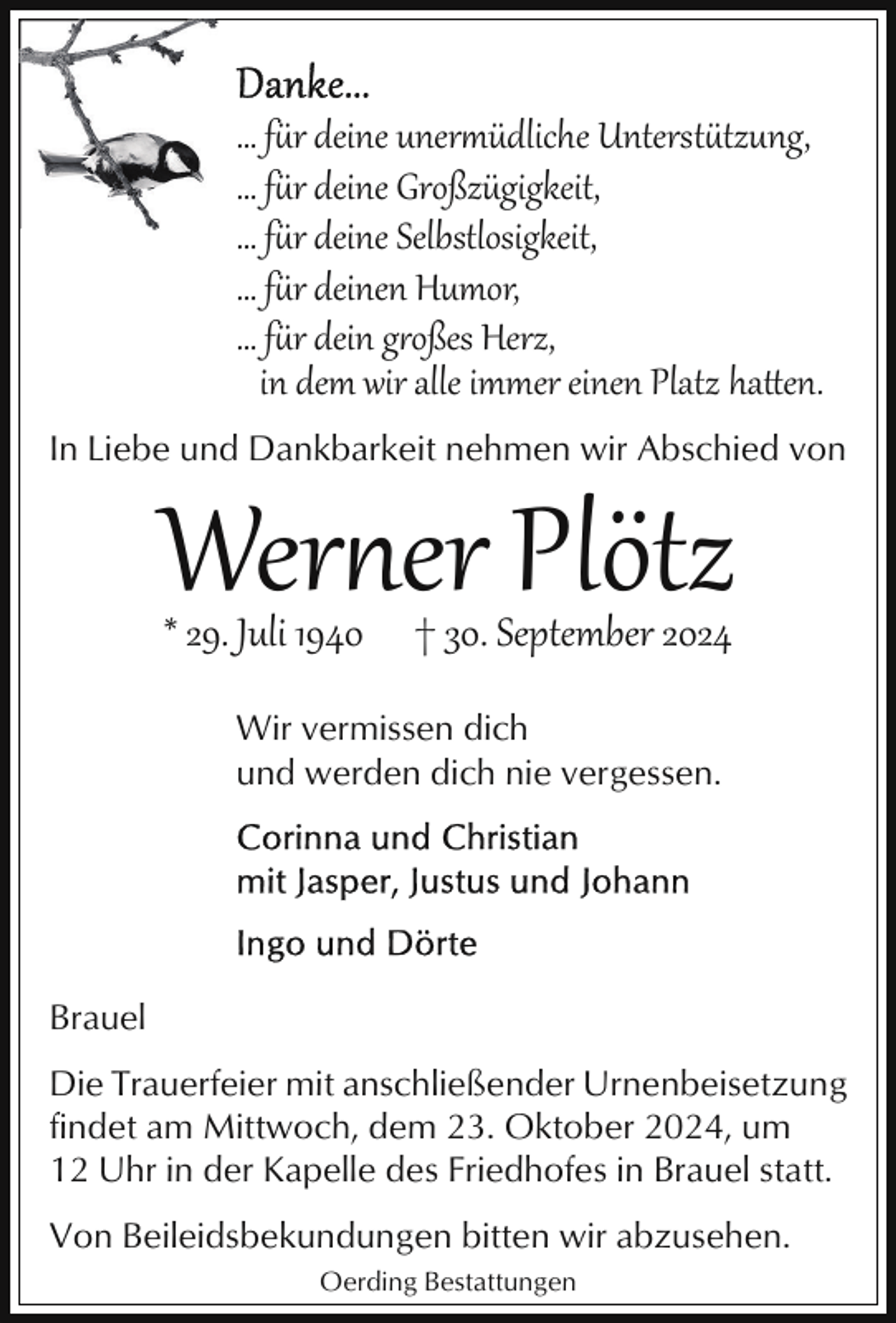 <p>… fr deine uner üdliche Untersttzung,<br />… fr deine Großzügigkeit,<br />… fr deine Selbstlosigkeit,<br />… fr deinen Humor,<br />… fr dein g-oßes Herz,<br />in dem wir alle immer einen Platz ha0en.<br />In Liebe und Dankbarkeit nehmen wir Abschied von</p>
<p>Werner Plötz<br />* 29. Juli 1940</p>
<p>† 30. September 2024</p>
<p>Wir vermissen dich<br />und werden dich nie vergessen.</p>
<p>Brauel<br />Die Trauerfeier mit anschließender Urnenbeisetzung<br />findet am Mittwoch, dem 23. Oktober 2024, um<br />12 Uhr in der Kapelle des Friedhofes in Brauel statt.<br />Von Beileidsbekundungen bitten wir abzusehen.<br />Oerding Bestattungen</p>