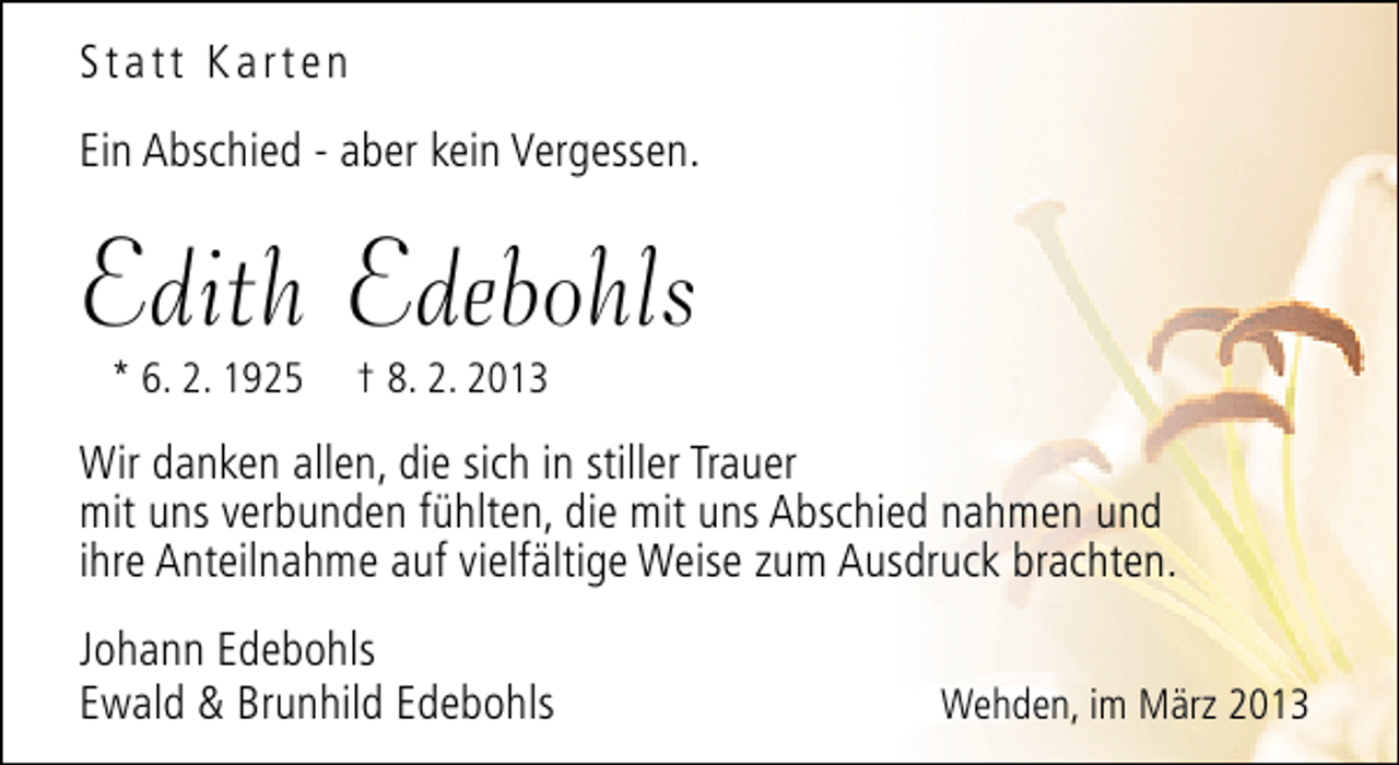 <p>Statt Karten<br />Ein Abschied - aber kein Vergessen.</p><p>Edith Edebohls<br />* 6. 2. 1925</p><p>† 8. 2. 2013</p><p>Wir danken allen, die sich in stiller Trauer<br />mit uns verbunden fühlten, die mit uns Abschied nahmen und<br />ihre Anteilnahme auf vielfältige Weise zum Ausdruck brachten.<br />Johann Edebohls<br />Ewald &amp; Brunhild Edebohls</p><p>Wehden, im März 2013</p>