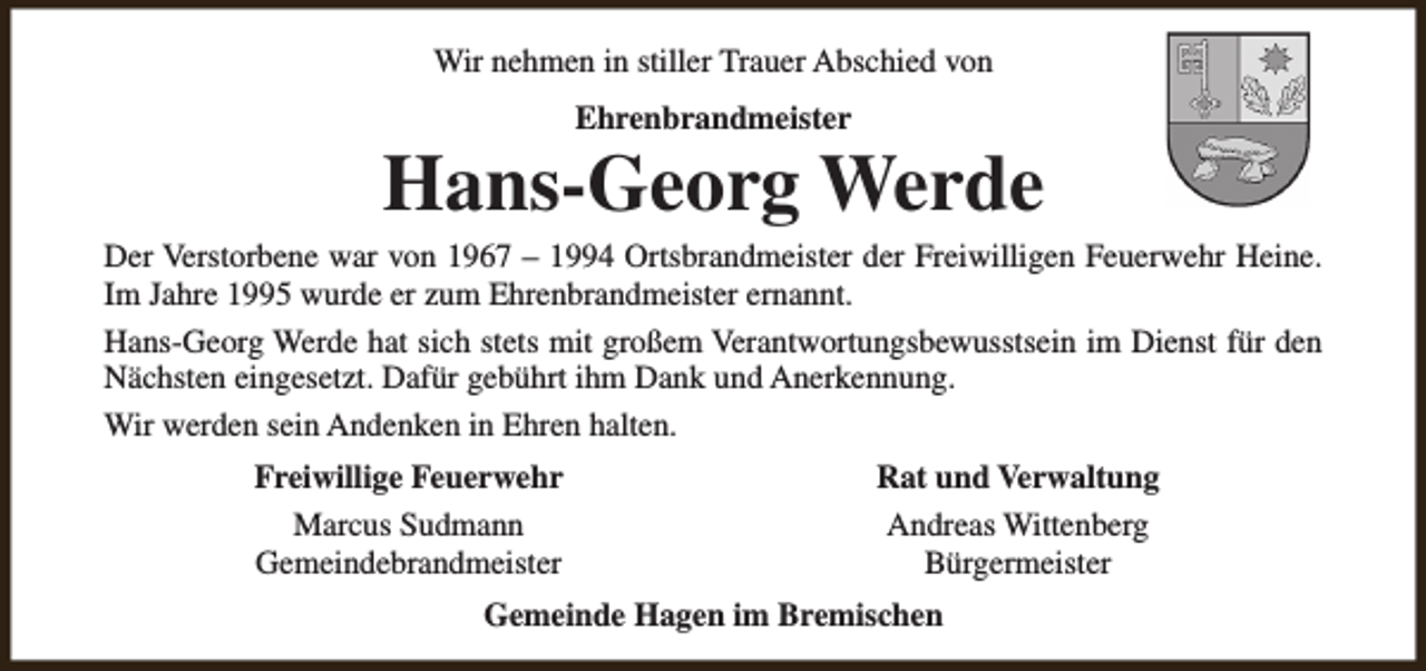 <p>Wir nehmen in stiller Trauer Abschied von<br />Ehrenbrandmeister</p><p>Hans-Georg Werde</p><p>Der Verstorbene war von 1967 – 1994 Ortsbrandmeister der Freiwilligen Feuerwehr Heine.<br />Im Jahre 1995 wurde er zum Ehrenbrandmeister ernannt.<br />Hans-Georg Werde hat sich stets mit großem Verantwortungsbewusstsein im Dienst für den<br />Nächsten eingesetzt. Dafür gebührt ihm Dank und Anerkennung.<br />Wir werden sein Andenken in Ehren halten.<br />Freiwillige Feuerwehr<br />Marcus Sudmann<br />Gemeindebrandmeister</p><p>Rat und Verwaltung<br />Andreas Wittenberg<br />Bürgermeister</p><p>Gemeinde Hagen im Bremischen</p>