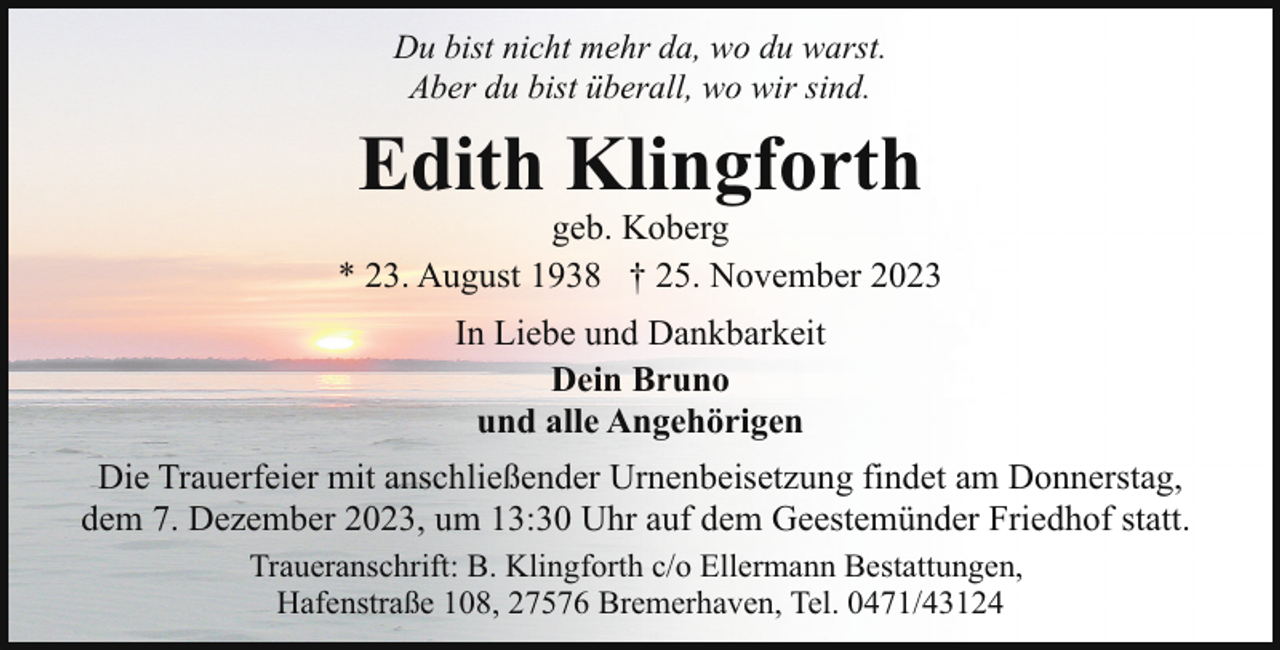 <p>Du bist nicht mehr da, wo du warst.<br />Aber du bist überall, wo wir sind.</p><p>Edith Klingforth</p><p>geb. Koberg<br />* 23. August 1938 † 25. November 2023<br />In Liebe und Dankbarkeit<br />Dein Bruno<br />und alle Angehörigen<br />Die Trauerfeier mit anschließender Urnenbeisetzung findet am Donnerstag,<br />dem 7. Dezember 2023, um 13:30 Uhr auf dem Geestemünder Friedhof statt.<br />Traueranschrift: B. Klingforth c/o Ellermann Bestattungen,<br />Hafenstraße 108, 27576 Bremerhaven, Tel. 0471/43124</p>