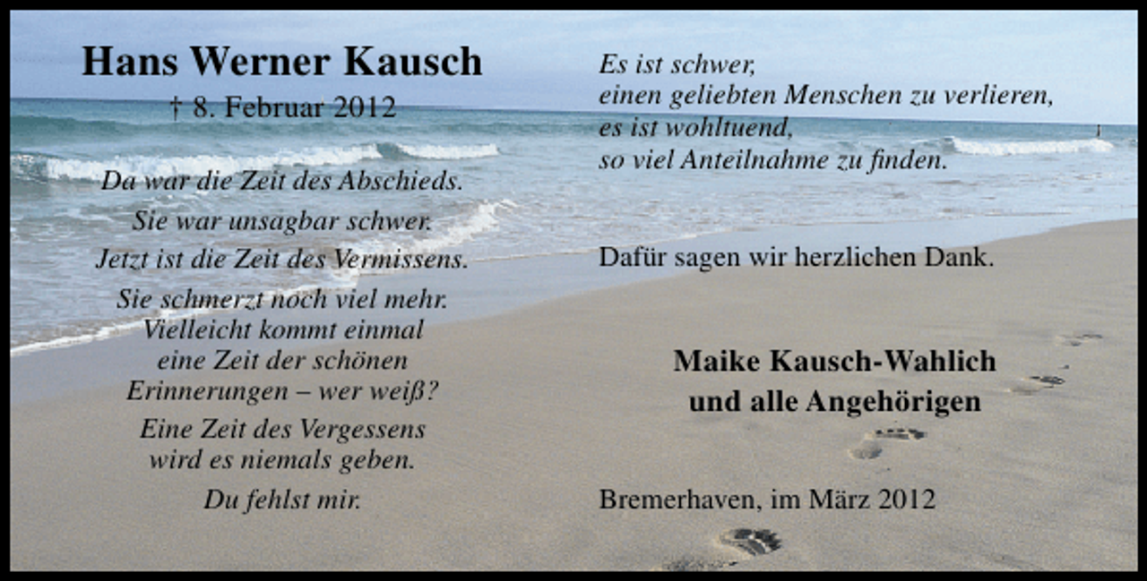 <p>Hans Werner Kausch<br />† 8. Februar 2012</p>
<p>Da war die Zeit des Abschieds.<br />Sie war unsagbar schwer.<br />Jetzt ist die Zeit des Vermissens.<br />Sie schmerzt noch viel mehr.<br />Vielleicht kommt einmal<br />eine Zeit der schönen<br />Erinnerungen – wer weiß?<br />Eine Zeit des Vergessens<br />wird es niemals geben.<br />Du fehlst mir.</p>
<p>Es ist schwer,<br />einen geliebten Menschen zu verlieren,<br />es ist wohltuend,<br />so viel Anteilnahme zu ﬁnden.<br />Dafür sagen wir herzlichen Dank.</p>
<p>Maike Kausch-Wahlich<br />und alle Angehörigen<br />Bremerhaven, im März 2012</p>