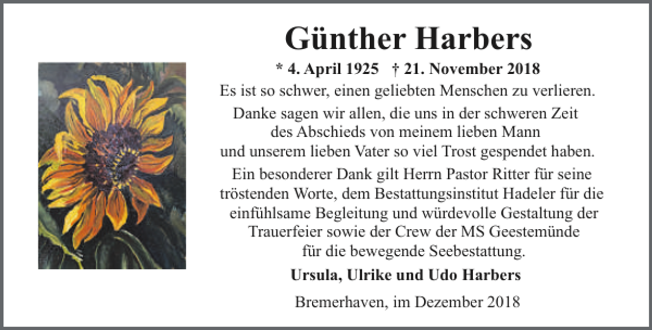 <p>Günther Harbers</p><p>* 4. April 1925 † 21. November 2018<br />Es ist so schwer, einen geliebten Menschen zu verlieren.<br />Danke sagen wir allen, die uns in der schweren Zeit<br />des Abschieds von meinem lieben Mann<br />und unserem lieben Vater so viel Trost gespendet haben.<br />Ein besonderer Dank gilt Herrn Pastor Ritter für seine<br />tröstenden Worte, dem Bestattungsinstitut Hadeler für die<br />einfühlsame Begleitung und würdevolle Gestaltung der<br />Trauerfeier sowie der Crew der MS Geestemünde<br />für die bewegende Seebestattung.<br />Ursula, Ulrike und Udo Harbers<br />Bremerhaven, im Dezember 2018</p>