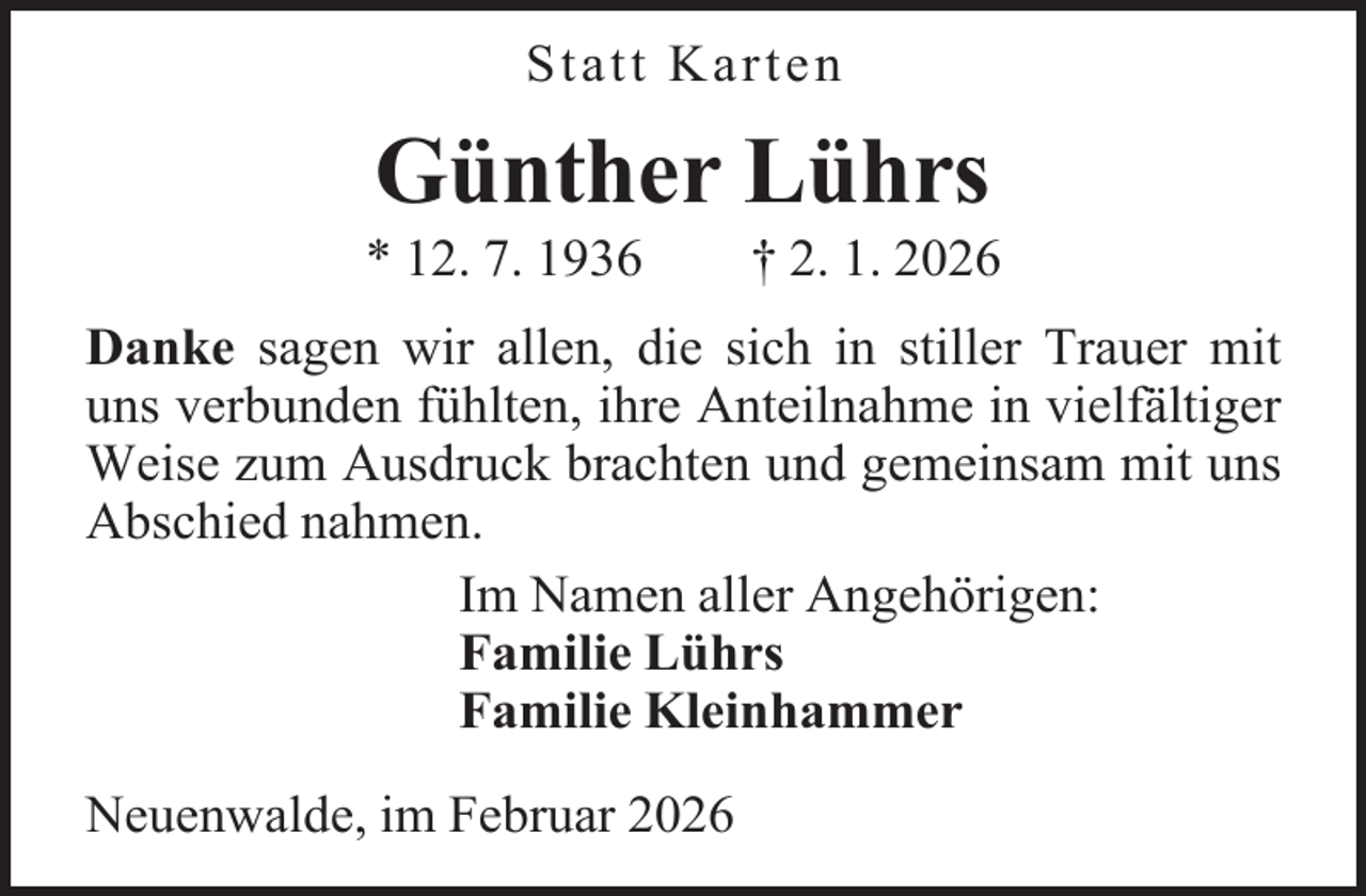<p>Statt Karten</p><p>Günther Lührs</p><p>* 12. 7. 1936</p><p>† 2. 1. 2026</p><p>Danke sagen wir allen, die sich in stiller Trauer mit<br />uns verbunden fühlten, ihre Anteilnahme in vielfältiger<br />Weise zum Ausdruck brachten und gemeinsam mit uns<br />Abschied nahmen.<br />Im Namen aller Angehörigen:<br />Familie Lührs<br />Familie Kleinhammer<br />Neuenwalde, im Februar 2026</p>