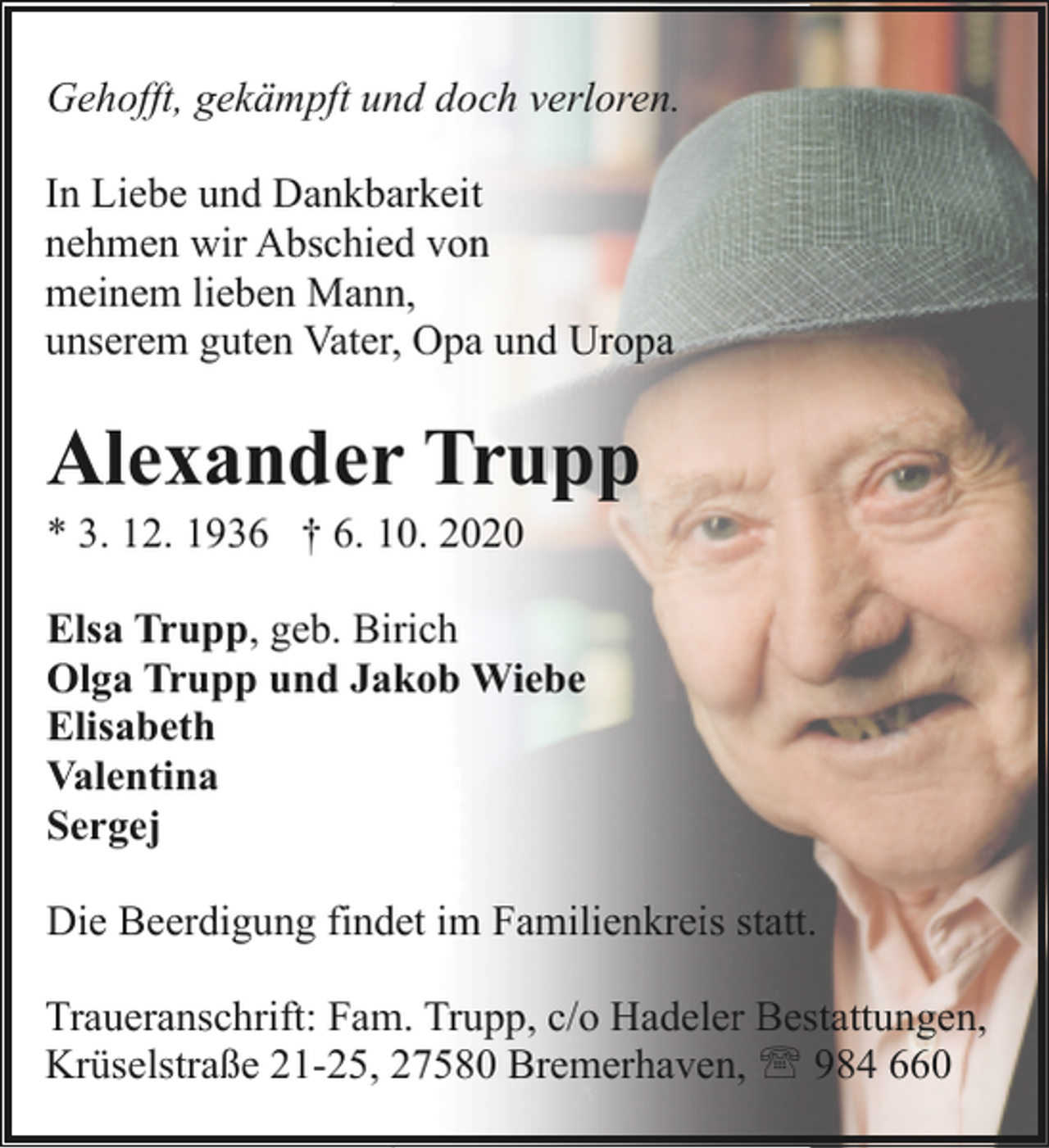 <p>Gehofft, gekämpft und doch verloren.<br />In Liebe und Dankbarkeit<br />nehmen wir Abschied von<br />meinem lieben Mann,<br />unserem guten Vater, Opa und Uropa</p><p>Alexander Trupp</p><p>* 3. 12. 1936 † 6. 10. 2020</p><p>Elsa Trupp, geb. Birich<br />Olga Trupp und Jakob Wiebe<br />Elisabeth<br />Valentina<br />Sergej<br />Die Beerdigung findet im Familienkreis statt.<br />Traueranschrift: Fam. Trupp, c/o Hadeler Bestattungen,<br />Krüselstraße 21-25, 27580 Bremerhaven, ' 984 660</p>