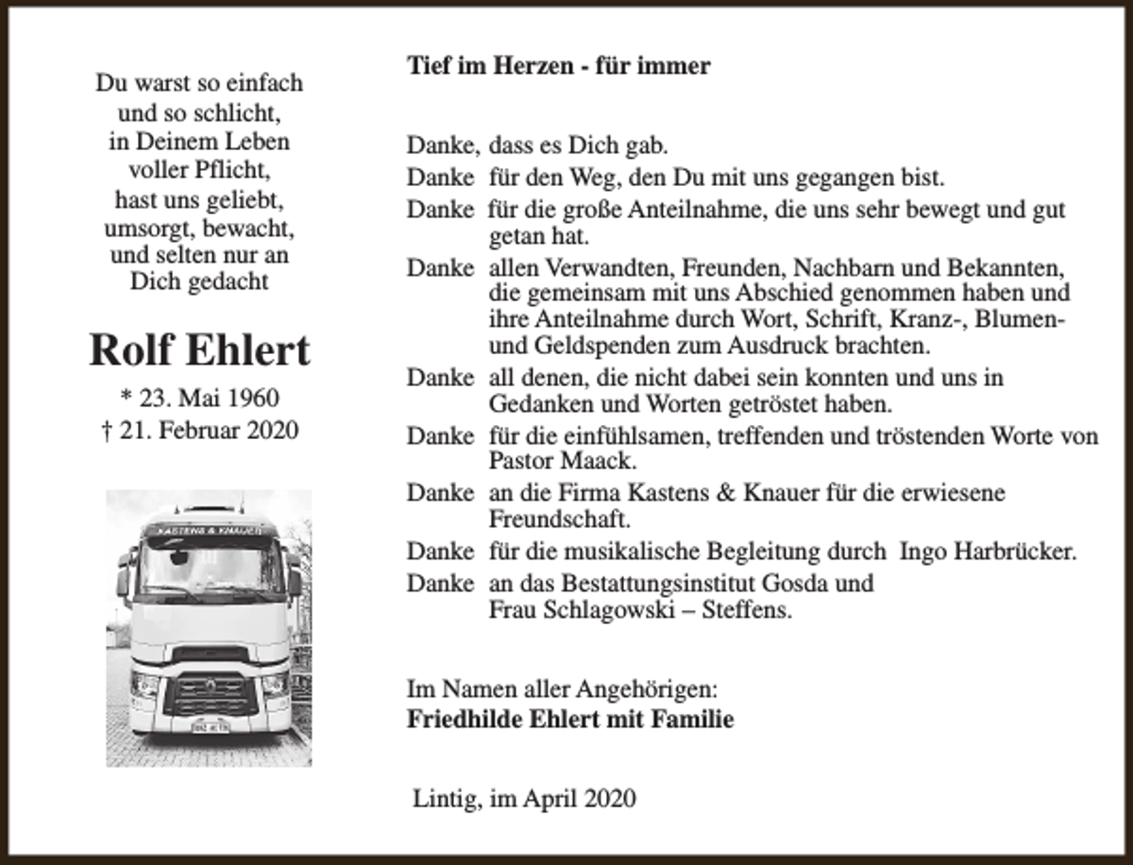 <p>Du warst so einfach<br />und so schlicht,<br />in Deinem Leben<br />voller Pflicht,<br />hast uns geliebt,<br />umsorgt, bewacht,<br />und selten nur an<br />Dich gedacht</p><p>Rolf Ehlert<br />* 23. Mai 1960<br />† 21. Februar 2020</p><p>Tief im Herzen - für immer<br />Danke, dass es Dich gab.<br />Danke für den Weg, den Du mit uns gegangen bist.<br />Danke für die große Anteilnahme, die uns sehr bewegt und gut<br />getan hat.<br />Danke allen Verwandten, Freunden, Nachbarn und Bekannten,<br />die gemeinsam mit uns Abschied genommen haben und<br />ihre Anteilnahme durch Wort, Schrift, Kranz-, Blumenund Geldspenden zum Ausdruck brachten.<br />Danke all denen, die nicht dabei sein konnten und uns in<br />Gedanken und Worten getröstet haben.<br />Danke für die einfühlsamen, treffenden und tröstenden Worte von<br />Pastor Maack.<br />Danke an die Firma Kastens &amp; Knauer für die erwiesene<br />Freundschaft.<br />Danke für die musikalische Begleitung durch Ingo Harbrücker.<br />Danke an das Bestattungsinstitut Gosda und<br />Frau Schlagowski – Steffens.<br />Im Namen aller Angehörigen:<br />Friedhilde Ehlert mit Familie<br />Lintig, im April 2020</p>