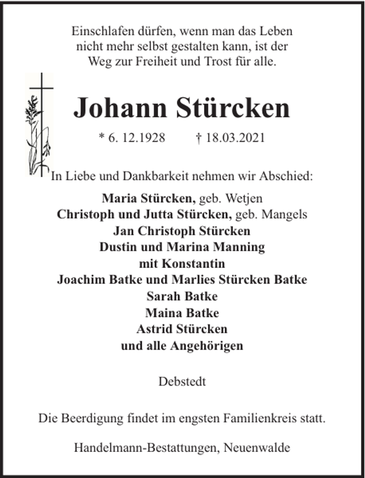 <p>Einschlafen dürfen, wenn man das Leben<br />nicht mehr selbst gestalten kann, ist der<br />Weg zur Freiheit und Trost für alle.</p><p>Johann Stürcken<br />* 6. 12.1928</p><p>† 18.03.2021</p><p>In Liebe und Dankbarkeit nehmen wir Abschied:<br />Maria Stürcken, geb. Wetjen<br />Christoph und Jutta Stürcken, geb. Mangels<br />Jan Christoph Stürcken<br />Dustin und Marina Manning<br />mit Konstantin<br />Joachim Batke und Marlies Stürcken Batke<br />Sarah Batke<br />Maina Batke<br />Astrid Stürcken<br />und alle Angehörigen<br />Debstedt<br />Die Beerdigung findet im engsten Familienkreis statt.<br />Handelmann-Bestattungen, Neuenwalde</p>