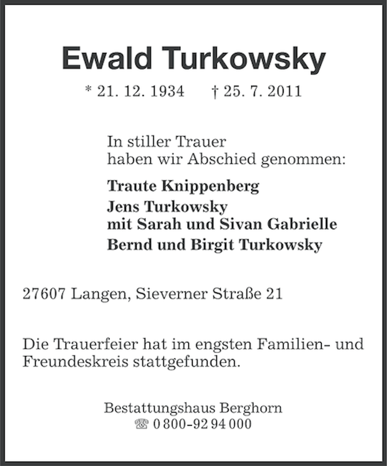 <p>Ewald Turkowsky<br />* 21. 12. 1934</p><p>† 25. 7. 2011</p><p>In stiller Trauer<br />haben wir Abschied genommen:<br />Traute Knippenberg<br />Jens Turkowsky<br />mit Sarah und Sivan Gabrielle<br />Bernd und Birgit Turkowsky<br />27607 Langen, Sieverner Straße 21<br />Die Trauerfeier hat im engsten Familien- und<br />Freundeskreis stattgefunden.<br />Bestattungshaus Berghorn<br />0 800-92 94 000</p>