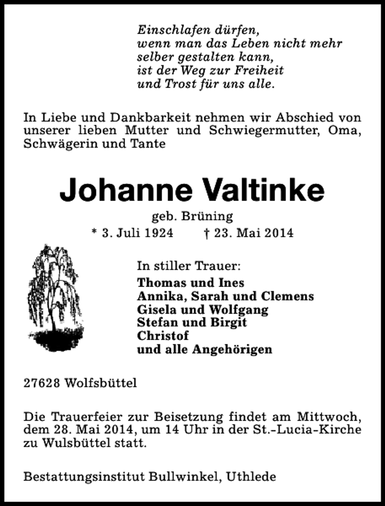 <p>Einschlafen dürfen,<br />wenn man das Leben nicht mehr<br />selber gestalten kann,<br />ist der Weg zur Freiheit<br />und Trost für uns alle.<br />In Liebe und Dankbarkeit nehmen wir Abschied von<br />unserer lieben Mutter und Schwiegermutter, Oma,<br />Schwägerin und Tante</p><p>Johanne Valtinke<br />geb. Brüning<br />* 3. Juli 1924<br />† 23. Mai 2014</p><p>In stiller Trauer:<br />Thomas und Ines<br />Annika, Sarah und Clemens<br />Gisela und Wolfgang<br />Stefan und Birgit<br />Christof<br />und alle Angehörigen<br />27628 Wolfsbüttel<br />Die Trauerfeier zur Beisetzung findet am Mittwoch,<br />dem 28. Mai 2014, um 14 Uhr in der St.-Lucia-Kirche<br />zu Wulsbüttel statt.<br />Bestattungsinstitut Bullwinkel, Uthlede</p>