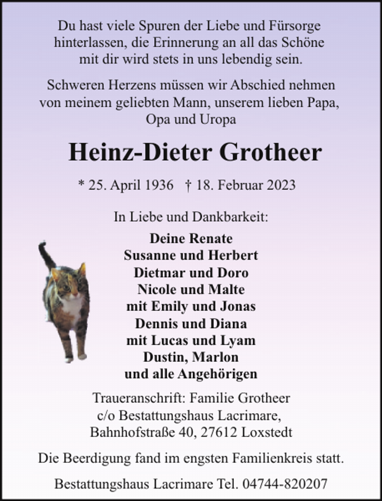 <p>Du hast viele Spuren der Liebe und Fürsorge<br />hinterlassen, die Erinnerung an all das Schöne<br />mit dir wird stets in uns lebendig sein.<br />Schweren Herzens müssen wir Abschied nehmen<br />von meinem geliebten Mann, unserem lieben Papa,<br />Opa und Uropa</p><p>Heinz-Dieter Grotheer<br />* 25. April 1936 † 18. Februar 2023<br />In Liebe und Dankbarkeit:<br />Deine Renate<br />Susanne und Herbert<br />Dietmar und Doro<br />Nicole und Malte<br />mit Emily und Jonas<br />Dennis und Diana<br />mit Lucas und Lyam<br />Dustin, Marlon<br />und alle Angehörigen<br />Traueranschrift: Familie Grotheer<br />c/o Bestattungshaus Lacrimare,<br />Bahnhofstraße 40, 27612 Loxstedt<br />Die Beerdigung fand im engsten Familienkreis statt.<br />Bestattungshaus Lacrimare Tel. 04744-820207</p>