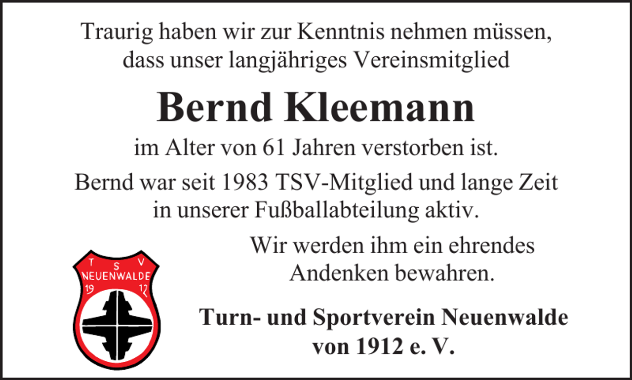 <p>Traurig haben wir zur Kenntnis nehmen müssen,<br />dass unser langjähriges Vereinsmitglied</p><p>Bernd Kleemann</p><p>im Alter von 61 Jahren verstorben ist.<br />Bernd war seit 1983 TSV-Mitglied und lange Zeit<br />in unserer Fußballabteilung aktiv.<br />Wir werden ihm ein ehrendes<br />Andenken bewahren.<br />Turn- und Sportverein Neuenwalde<br />von 1912 e. V.</p>