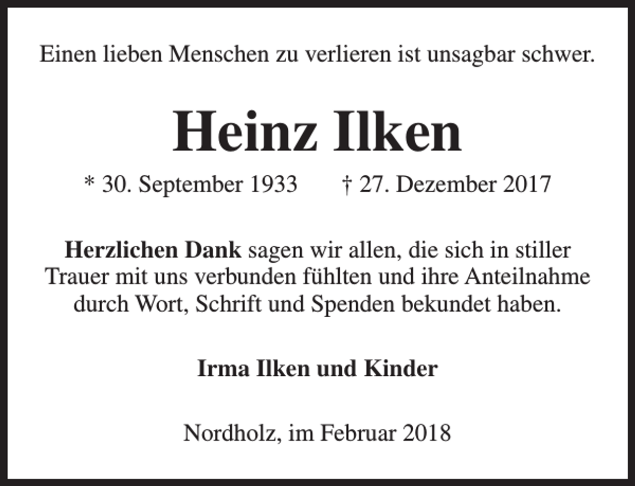 <p>Einen lieben Menschen zu verlieren ist unsagbar schwer.</p><p>Heinz Ilken</p><p>* 30. September 1933</p><p>† 27. Dezember 2017</p><p>Herzlichen Dank sagen wir allen, die sich in stiller<br />Trauer mit uns verbunden fühlten und ihre Anteilnahme<br />durch Wort, Schrift und Spenden bekundet haben.<br />Irma Ilken und Kinder<br />Nordholz, im Februar 2018</p>