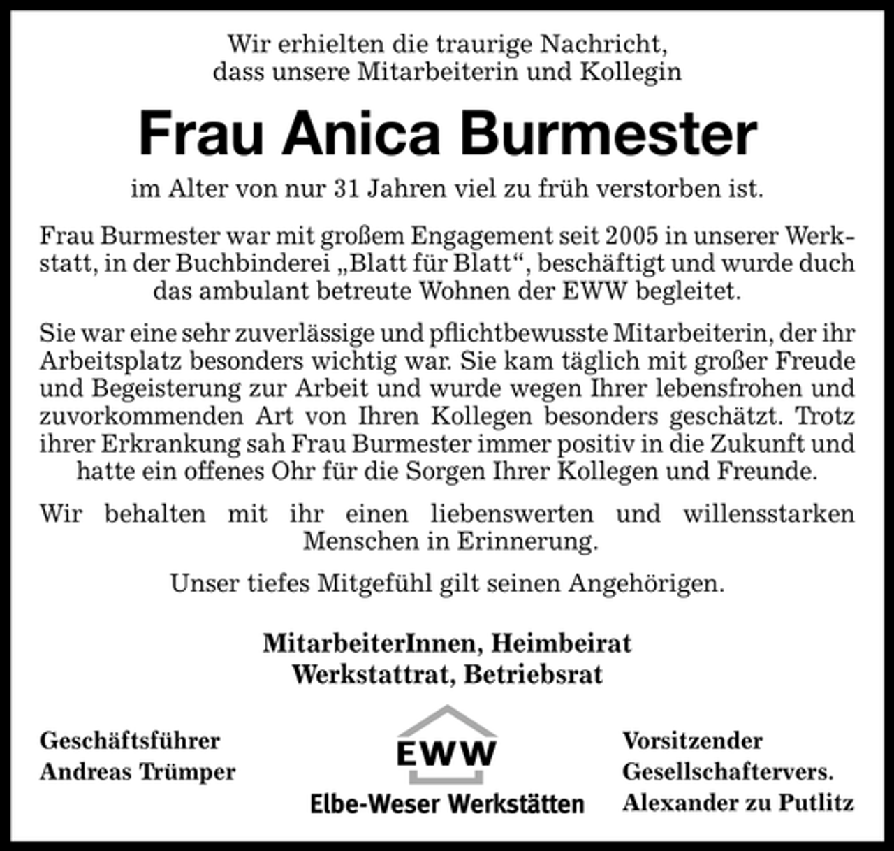 <p>Wir erhielten die traurige Nachricht, dass unsere Mitarbeiterin und Kollegin</p><p>Frau Anica Burmester<br />im Alter von nur 31 Jahren viel zu früh verstorben ist. Frau Burmester war mit großem Engagement seit 2005 in unserer Werkstatt, in der Buchbinderei „Blatt für Blatt“, beschäftigt und wurde duch das ambulant betreute Wohnen der EWW begleitet. Sie war eine sehr zuverlässige und pﬂichtbewusste Mitarbeiterin, der ihr Arbeitsplatz besonders wichtig war. Sie kam täglich mit großer Freude und Begeisterung zur Arbeit und wurde wegen Ihrer lebensfrohen und zuvorkommenden Art von Ihren Kollegen besonders geschätzt. Trotz ihrer Erkrankung sah Frau Burmester immer positiv in die Zukunft und hatte ein offenes Ohr für die Sorgen Ihrer Kollegen und Freunde. Wir behalten mit ihr einen liebenswerten und willensstarken Menschen in Erinnerung. Unser tiefes Mitgefühl gilt seinen Angehörigen.</p><p>MitarbeiterInnen, Heimbeirat Werkstattrat, Betriebsrat<br />Geschäftsführer Andreas Trümper Vorsitzender Gesellschaftervers. Alexander zu Putlitz</p>