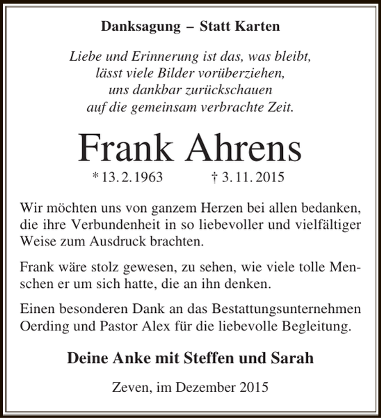 <p>Danksagung  Statt Karten<br />Liebe und Erinnerung ist das, was bleibt,<br />lässt viele Bilder vorüberziehen,<br />uns dankbar zurückschauen<br />auf die gemeinsam verbrachte Zeit.</p><p>Frank Ahrens<br />* 13. 2.1963</p><p> 3. 11. 2015</p><p>Wir möchten uns von ganzem Herzen bei allen bedanken,<br />die ihre Verbundenheit in so liebevoller und vielfältiger<br />Weise zum Ausdruck brachten.<br />Frank wäre stolz gewesen, zu sehen, wie viele tolle Menschen er um sich hatte, die an ihn denken.<br />Einen besonderen Dank an das Bestattungsunternehmen<br />Oerding und Pastor Alex für die liebevolle Begleitung.</p><p>Deine Anke mit Steffen und Sarah<br />Zeven, im Dezember 2015</p>