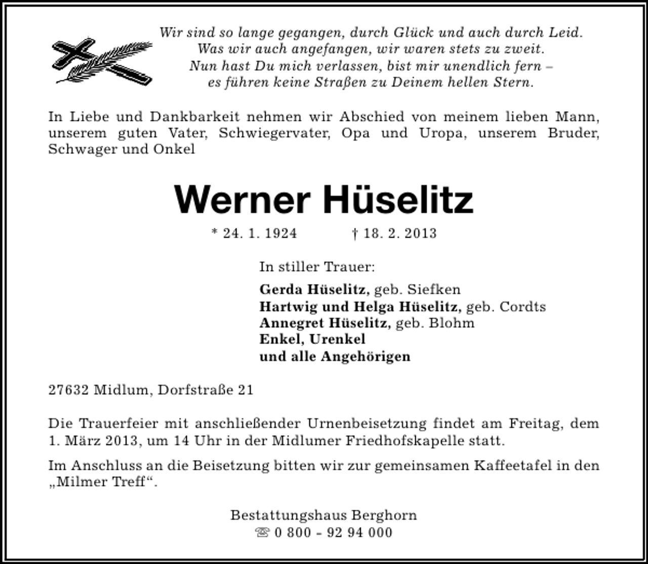 <p>Wir sind so lange gegangen, durch Glück und auch durch Leid.<br />Was wir auch angefangen, wir waren stets zu zweit.<br />Nun hast Du mich verlassen, bist mir unendlich fern –<br />es führen keine Straßen zu Deinem hellen Stern.<br />In Liebe und Dankbarkeit nehmen wir Abschied von meinem lieben Mann,<br />unserem guten Vater, Schwiegervater, Opa und Uropa, unserem Bruder,<br />Schwager und Onkel</p><p>Werner Hüselitz<br />* 24. 1. 1924</p><p>† 18. 2. 2013</p><p>In stiller Trauer:<br />Gerda Hüselitz, geb. Siefken<br />Hartwig und Helga Hüselitz, geb. Cordts<br />Annegret Hüselitz, geb. Blohm<br />Enkel, Urenkel<br />und alle Angehörigen<br />27632 Midlum, Dorfstraße 21<br />Die Trauerfeier mit anschließender Urnenbeisetzung findet am Freitag, dem<br />1. März 2013, um 14 Uhr in der Midlumer Friedhofskapelle statt.<br />Im Anschluss an die Beisetzung bitten wir zur gemeinsamen Kaffeetafel in den<br />„Milmer Treff“.<br />Bestattungshaus Berghorn<br />s 0 800 - 92 94 000</p>