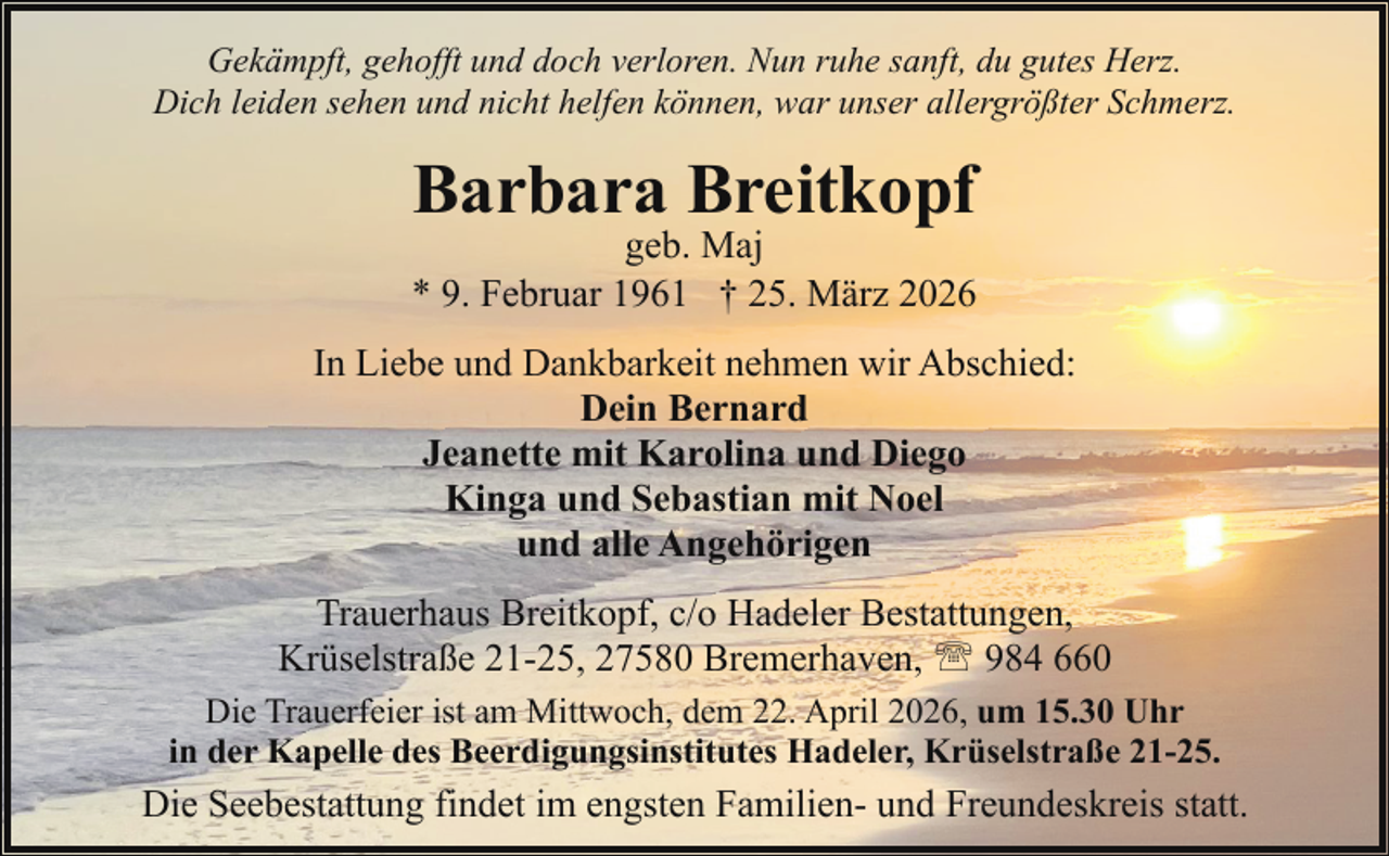 <p>Gekämpft, gehofft und doch verloren. Nun ruhe sanft, du gutes Herz.<br />Dich leiden sehen und nicht helfen können, war unser allergrößter Schmerz.</p><p>Barbara Breitkopf</p><p>geb. Maj<br />* 9. Februar 1961 † 25. März 2026</p><p>In Liebe und Dankbarkeit nehmen wir Abschied:<br />Dein Bernard<br />Jeanette mit Karolina und Diego<br />Kinga und Sebastian mit Noel<br />und alle Angehörigen<br />Trauerhaus Breitkopf, c/o Hadeler Bestattungen,<br />Krüselstraße 21-25, 27580 Bremerhaven, ' 984 660<br />Die Trauerfeier ist am Mittwoch, dem 22. April 2026, um 15.30 Uhr<br />in der Kapelle des Beerdigungsinstitutes Hadeler, Krüselstraße 21-25.</p><p>Die Seebestattung findet im engsten Familien- und Freundeskreis statt.</p>