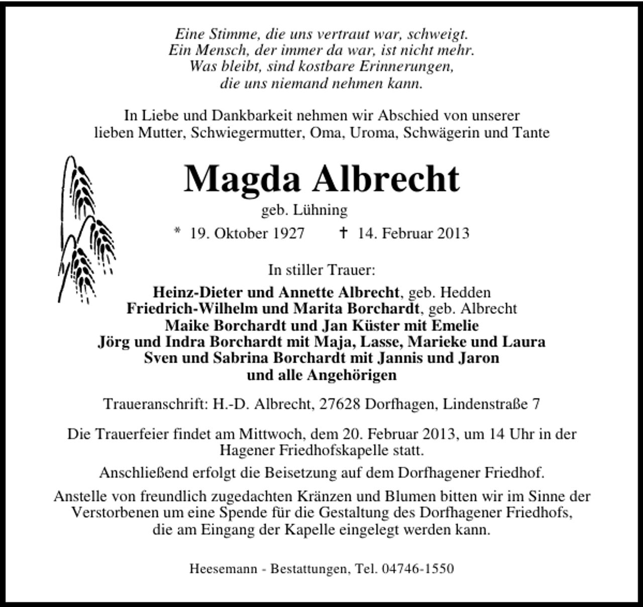 <p>Eine Stimme, die uns vertraut war, schweigt.<br />Ein Mensch, der immer da war, ist nicht mehr.<br />Was bleibt, sind kostbare Erinnerungen,<br />die uns niemand nehmen kann.<br />In Liebe und Dankbarkeit nehmen wir Abschied von unserer<br />lieben Mutter, Schwiegermutter, Oma, Uroma, Schwägerin und Tante</p><p>Magda Albrecht</p><p>geb. Lühning<br />19. Oktober 1927<br />14. Februar 2013</p><p>In stiller Trauer:<br />Heinz-Dieter und Annette Albrecht, geb. Hedden<br />Friedrich-Wilhelm und Marita Borchardt, geb. Albrecht<br />Maike Borchardt und Jan Küster mit Emelie<br />Jörg und Indra Borchardt mit Maja, Lasse, Marieke und Laura<br />Sven und Sabrina Borchardt mit Jannis und Jaron<br />und alle Angehörigen<br />Traueranschrift: H.-D. Albrecht, 27628 Dorfhagen, Lindenstraße 7<br />Die Trauerfeier findet am Mittwoch, dem 20. Februar 2013, um 14 Uhr in der<br />Hagener Friedhofskapelle statt.<br />Anschließend erfolgt die Beisetzung auf dem Dorfhagener Friedhof.<br />Anstelle von freundlich zugedachten Kränzen und Blumen bitten wir im Sinne der<br />Verstorbenen um eine Spende für die Gestaltung des Dorfhagener Friedhofs,<br />die am Eingang der Kapelle eingelegt werden kann.<br />Heesemann - Bestattungen, Tel. 04746-1550</p>