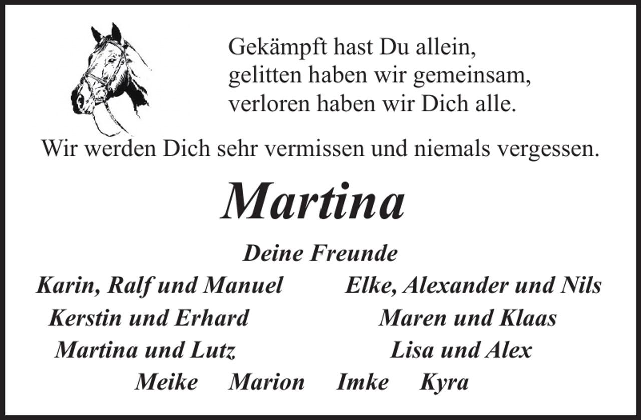<p>Gekämpft hast Du allein,<br />gelitten haben wir gemeinsam,<br />verloren haben wir Dich alle.<br />Wir werden Dich sehr vermissen und niemals vergessen.</p><p>Martina</p><p>Deine Freunde<br />Karin, Ralf und Manuel<br />Elke, Alexander und Nils<br />Kerstin und Erhard<br />Maren und Klaas<br />Martina und Lutz<br />Lisa und Alex<br />Meike Marion Imke Kyra</p>
